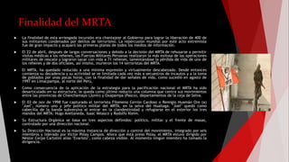 Finalidad del MRTA
 La finalidad de esta arriesgada incursión era chantajear al Gobierno para lograr la liberación de 400 de
sus militantes condenados por delitos de terrorismo. La repercusión mundial por este acto extremista
fue de gran impacto y acaparó las primeras planas de todos los medios de información.
 El 22 de abril, después de largas conversaciones y debido a la decisión del MRTA de rehusarse a permitir
visitas médicas a los rehenes, las Fuerzas Militares Peruanas realizaron la más exitosa de las operaciones
militares de rescate y lograron sacar con vida a 71 rehenes, lamentándose la pérdida de vida de uno de
los rehenes y de dos oficiales, así mismo, murieron los 14 terroristas del MRTA.
 El MRTA, ha quedado reducido a una mínima expresión y virtualmente descabezado. Desde entonces
comienza su decadencia y su actividad se ve limitada cada vez más a secuestros de incautos y a la toma
de poblados por unas pocas horas, con la finalidad de dar señales de vida, como sucedió en agosto de
1997 en Limacpampa, al norte del Perú,
 Como consecuencia de la aplicación de la estrategia para la pacificación nacional el MRTA ha sido
desarticulado en su estructura; le queda como último reducto una columna que centra sus movimientos
entre las provincias de Chanchamayo (Junín) y Oxapampa (Pasco), departamentos de la ceja de Selva.
 El 03 de nov de 1998 fue capturado el terrorista Filomeno Cerrón Cardoso o Remigio Huamán Ore (a)
"Joel", número uno y jefe político militar del MRTA, en la selva del Huallaga. "Joel" quedó como
cabecilla de la banda subversiva al entrar en la clandestinidad y refugiarse en el exterior los tres
mandos del MRTA: Hugo Avellaneda, Isaac Velasco y Rodolfo Kleim.
 Su Estructura Orgánica se basa en tres aspectos definidos: político, militar y el frente de masas,
controlado por una dirección nacional.
 Su Dirección Nacional es la máxima instancia de dirección y control del movimiento, integrado por seis
miembros y liderado por Víctor Polay Campos. Ahora que está preso Polay, el MRTA estuvo dirigido por
Néstor Cerpa Cartolini alias "Evaristo", como cabeza visible. Al momento ningún miembro ha tomado la
dirigencia.
 