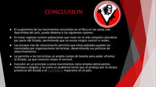 CONCLUSION
 El surgimiento de los movimientos terroristas en el Perú en las zonas más
deprimidas del país, pueda deberse a las siguientes razones:
 En estas regiones existen poblaciones que viven en el más completo abandono
por parte del Estado, permitiendo que no exista ningún control ni orden.
 Las escasas vías de comunicación permitía que estos poblados puedan ser
controlados por organizaciones terroristas, desarrollando sus políticas de
adoctrinamiento.
 Le permitía a los terroristas un amplio campo de batalla para poder afrontar
al Estado, ya que conocían mejor el terreno.
 Concebir en un principio a estos movimientos como simples delincuentes,
mafiosos o abigeos y no como un problema social que se produjo por la escaza
presencia del Estado y el centralismo imperante en el país.
 
