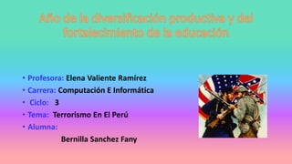 • Profesora: Elena Valiente Ramírez
• Carrera: Computación E Informática
• Ciclo: 3
• Tema: Terrorismo En El Perú
• Alumna:
Bernilla Sanchez Fany
 