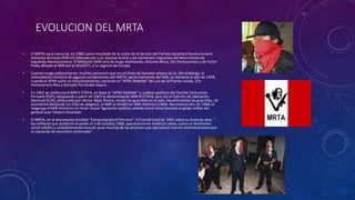 EVOLUCION DEL MRTA
• El MRTA nace como tal, en 1982 como resultado de la unión de la facción del Partido Socialista Revolucionario
marxista-leninista (PSR-ml) liderado por Luis Varesse Scotto y de elementos migrantes del Movimiento de
Izquierda Revolucionaria- El Militante (MIR-em) de Hugo Avellaneda, Antonio Meza, Elio Portocarrero y de Víctor
Polay afiliado al MIR-em el año1977, a su regreso de Europa.
• Cuando surge públicamente, muchos pensaron que era el título de fachada urbana de SL. Sin embargo, el
antecedente histórico de algunos componentes del MRTA, particularmente del MIR, se remonta al año de 1959,
cuando el APRA sufre un fraccionamiento, naciendo el "APRA Rebelde" de Luis de la Puente Uceda, Elio
Portocarrero Ríos y Gonzalo Fernández Gasco.
• En 1962 se conforma el MIR II ETAPA, en base al "APRA Rebelde" y cuadros políticos del Partido Comunista
Peruano (PCP), adoptando a partir de 1965 la denominación MIR III ETAPA, que con el Ejército de Liberación
Nacional (ELN), jefaturado por Héctor Béjar Rivera, inician las guerrillas en el país. Desarticuladas las guerrillas, (el
presidente Belaúnde los tildó de abigeos), el MIR se dividió en MIR-Histórico y MIR- Reconstrucción; en 1968 se
reagrupa el MIR-Histórico sin tener mayor figuración política, debido entre otros factores al golpe militar del
general Juan Velasco Alvarado.
• El MRTA, en el documento emitido "Conquistando el Porvenir"-III Comité Central, 1991 sobre su historia; dice: "
los militares que asaltaron el poder el 3 de octubre 1968, aparecieron en América Latina, como un fenómeno
social inédito y completamente inusual, pues muchas de las acciones que ejecutaron fueron reivindicaciones que
la izquierda de esos años reclamaba".
 