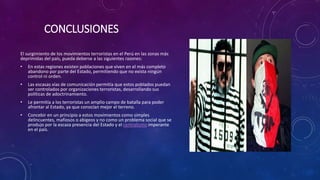 CONCLUSIONES
El surgimiento de los movimientos terroristas en el Perú en las zonas más
deprimidas del país, pueda deberse a las siguientes razones:
• En estas regiones existen poblaciones que viven en el más completo
abandono por parte del Estado, permitiendo que no exista ningún
control ni orden.
• Las escasas vías de comunicación permitía que estos poblados puedan
ser controlados por organizaciones terroristas, desarrollando sus
políticas de adoctrinamiento.
• Le permitía a los terroristas un amplio campo de batalla para poder
afrontar al Estado, ya que conocían mejor el terreno.
• Concebir en un principio a estos movimientos como simples
delincuentes, mafiosos o abigeos y no como un problema social que se
produjo por la escaza presencia del Estado y el centralismo imperante
en el país.
 