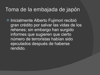 Toma de la embajada de japón Inicialmente Alberto Fujimori recibió gran crédito por salvar las vidas de los rehenes; sin embargo han surgido informes que sugieren que cierto número de terroristas habían sido ejecutados después de haberse rendido. 