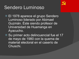 Sendero Luminoso El 1978 aparece el grupo Sendero Luminoso liderado por Abimael Guzmán. Éste siendo profesor de Universidad de Huamanga en Ayacucho. Su primer acto delincuencial fue el 17 de mayo de 1980 con la quema de material electoral en el caserío de Chuschi. 