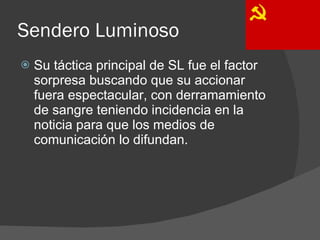 Sendero Luminoso Su táctica principal de SL fue el factor sorpresa buscando que su accionar fuera espectacular, con derramamiento de sangre teniendo incidencia en la noticia para que los medios de comunicación lo difundan. 