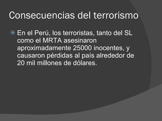 Consecuencias del terrorismo En el Perú, los terroristas, tanto del SL como el MRTA asesinaron aproximadamente 25000 inocentes, y causaron pérdidas al país alrededor de  20 mil millones de dólares.  