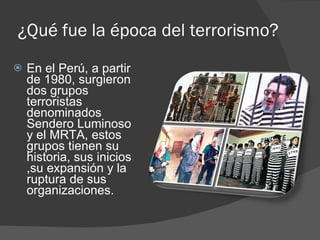 ¿Qué fue la época del terrorismo? En el Perú, a partir de 1980, surgieron dos grupos terroristas denominados Sendero Luminoso y el MRTA, estos grupos tienen su historia, sus inicios ,su expansión y la ruptura de sus organizaciones. 