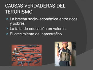 CAUSAS VERDADERAS DEL TERORISMO La brecha socio- económica entre ricos y pobres La falta de educación en valores. El crecimiento del narcotráfico 