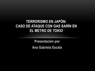 TERRORISMO EN JAPÓN:
CASO DE ATAQUE CON GAS SARÍN EN
EL METRO DE TOKIO
Presentación por
Ana Gabriela Escala

 