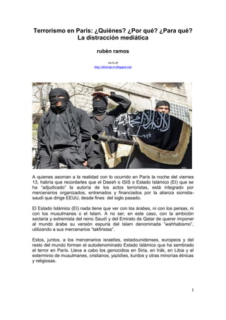 1
Terrorismo en París: ¿Quiénes? ¿Por qué? ¿Para qué?
La distracción mediática
rubèn ramos
14-11-15
http://alizorojo-rr.blogspot.com
A quienes asoman a la realidad con lo ocurrido en París la noche del viernes
13, habría que recordarles que el Daesh o ISIS o Estado Islámico (EI) que se
ha “adjudicado” la autoría de los actos terroristas, está integrado por
mercenarios organizados, entrenados y financiados por la alianza sionista-
saudí que dirige EEUU, desde fines del siglo pasado.
El Estado Islámico (EI) nada tiene que ver con los árabes, ni con los persas, ni
con los musulmanes o el Islam. A no ser, en este caso, con la ambición
sectaria y extremista del reino Saudí y del Emirato de Qatar de querer imponer
al mundo árabe su versión espuria del Islam denominada “wahhabismo”,
utilizando a sus mercenarios “takfiristas”.
Estos, juntos, a los mercenarios israelíes, estadounidenses, europeos y del
resto del mundo forman el autodenominado Estado Islámico que ha sembrado
el terror en París. Lleva a cabo los genocidios en Siria, en Irák, en Libia y el
exterminio de musulmanes, cristianos, yazidíes, kurdos y otras minorías étnicas
y religiosas.
 