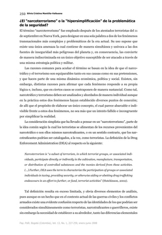 250 Silvia Cristina Mantilla-Valbuena
Pap. Polít. Bogotá (Colombia), Vol. 13, No. 1, 227-259, enero-junio 2008
¿El “narcoterrorismo” o la “hipersimplificación” de la problemática
de la seguridad?
El término “narcoterrorismo” fue empleado después de los atentados terroristas del 11
de septiembre en Nueva York, para designar en una sola palabra a dos de los fenómenos
transnacionales más complejos y problemáticos de la era actual. Su uso supone que
existe una única amenaza la cual contiene de manera simultánea y unívoca a las dos
fuentes de inseguridad más peligrosas del planeta y, en consecuencia, las convierte
de manera indiscriminada en un único objetivo susceptible de ser atacado a través de
una misma estrategia política y militar.
Las razones comunes para acuñar el término se basan en la idea de que el narco-
tráfico y el terrorismo son equiparables tanto en sus causas como en sus pretensiones,
y que hacen parte de una misma dinámica económica, política y social. Existen, sin
embargo, distintas razones para afirmar que cada fenómeno responde a su propia
lógica e, incluso, que en ciertos casos se contraponen de manera sustancial. Como tal,
narcotráfico y terrorismo deben ser analizados y abordados de manera individual aunque
en la práctica estos dos fenómenos hayan establecido diversos puntos de conexión;
de allí que el propósito de elaborar un único concepto, el cual parece abarcable e indi-
visible frente a estos dos fenómenos, no sea más que un intento fallido e incongruente
por simplificar la realidad.
La consideración simplista que ha llevado a pensar en un “narcoterrorismo”, parte de
la idea común según la cual los terroristas se alimentan de los recursos provenientes del
narcotráfico o son ellos mismos narcotraficantes, o en un sentido contrario, que los nar-
cotraficantes podrían ser catalogados, a la vez, como terroristas. La definición de la Drug
Enforcement Administration (DEA) al respecto es la siguiente:
Narcoterrorism is “a subset of terrorism, in which terrorist groups, or associated indi-
viduals, participate directly or indirectly in the cultivation, manufacture, transportation,
or distribution of controlled substances and the monies derived from these activities.
(…) Further, DEA uses the term to characterize the participation of groups or associated
individuals in taxing, providing security, or otherwise aiding or abetting drug trafficking
endeavours in an effort to further, or fund, terrorist activities” (Hutchinson, 2002).
Tal definición resulta en exceso limitada, y obvia diversos elementos de análisis,
pues aunque es un hecho que en el contexto actual de las guerras civiles y los conflictos
armados existe una evidente confusión respecto de las identidades de los que podrían ser
considerados simultáneamente como terroristas, narcotraficantes o guerrilleros, existe
sin embargo la necesidad de establecer a su alrededor, tanto las diferencias elementales
 
