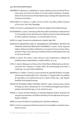 256 Silvia Cristina Mantilla-Valbuena
Pap. Polít. Bogotá (Colombia), Vol. 13, No. 1, 227-259, enero-junio 2008
Chomsky, N.; Ramonet, I. y Sepúlveda, L. (2004). ¿Quienes son los terroristas? Terro-
rismo ciego, terrorismo de Estado, terrorismo global, Kamikazes, Al-Qaeda.
Selección de artículos de Le Monde Diplomatique. Santiago de Compostela: Aún
Creemos en los Sueños.
Douglass, W. y Zulaica, J. (1996). Terror  Taboo: the follies, fables and faces
of terrorism. New York: Routledge.
Fazio, H. (2002). La globalización en su historia. Bogotá: Universidad Nacional.
Hutchinson, A. (2002). Testimony of The Honorable Asa Hutchinson Administrator
U.S. Drug Enforcement Administration, March 13-2002 (en línea), Recuperado
de: http://judiciary.senate.gov/, el 12 de diciembre de 2007.
Ianni, O. (1996). Teorías de la globalización. Madrid: Siglo XXI.
Instituto Argentino para el Desarrollo Económico, Revista de
Ciencias Sociales Realidad Económica. (2006). Varias empresas
inglesas obtienen beneficios millonarios en la guerra de Iraq (en línea). Recu-
perado de: http://www.iade.org.ar/modules/noticias/article.php?storyid=148,
el 3 de enero de 2008.
López, A. (2002). Por tu bien y sobre todo por el mío: fundamentos y altibajos del
prohibicionismo estadounidense. Análisis Político, 46, 3-24.
Lutz, C. (2006). Making war at Home in the United States: Militarization an the Cur-
rent Crisis. En A. Sharma y A. Gupta. (Eds). The Anthropology of the State, a
reader (pp. 723-735). Oxford: Blackwell.
Mantilla, S. y White, F. (2005). La nueva doctrina de seguridad de Bush y sus impli-
caciones para la región andina. En C. Ahumada y T. Angarita. (Eds.) Las políticas
de seguridad y sus implicaciones para la región andina (pp. 1-34). Bogotá:
Pontificia Universidad Javeriana.
Office of National Drug Control Policy. (1999). National Drug Control
Strategy (en línea). Recuperado de: www.whitehousedrugpolicy.gov/policy/
99ndcs/contents/html,1999, el 11 de octubre de 2007.
Ponce, A. (2002). El Plan Colombia y la Iniciativa Regional Andina: Escenarios de
una guerra sin desenlace. En El Plan Colombia y la intensificación de la guerra.
Bogotá: Unibiblos.
Ribas, N. (2002) El debate de la globalización. Barcelona: Bellaterra.
Rice, C. (2001). La promoción del interés nacional. Foreing Affairs en Español, enero-
febrero de 2001.
 
