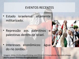 EVENTOS RECENTES 
• Estado israelense: altamente 
militarizado. 
• Repressão aos palestinos e 
palestinas dentro de Israel. 
• Interesses econômicos: água 
do rio Jordão. 
Imagem: bhttp://criticallegalthinking.com/2014/05/13/palestinian-feminist-critique-physics- 
power-feminists-thought-practice/ 
 
