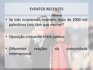 EVENTOS RECENTES 
• Se três israelenses morrem, mais de 2000 mil 
palestinos civis têm que morrer? 
• Oposição crescente entre judeus. 
• Diferentes reações da comunidade 
internacional. 
 