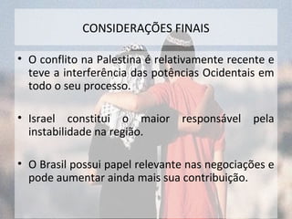 CONSIDERAÇÕES FINAIS 
• O conflito na Palestina é relativamente recente e 
teve a interferência das potências Ocidentais em 
todo o seu processo. 
• Israel constitui o maior responsável pela 
instabilidade na região. 
• O Brasil possui papel relevante nas negociações e 
pode aumentar ainda mais sua contribuição. 
 