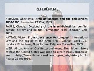 REFERÊNCIAS 
ABBAYAD, Abdelassiz. Arab nationalism and the palestinians, 
1850-1900. Jerusalém: PASSIA, 1999. 
FAURE, Claude. Dictionary of the Israeli-Palestinian conflict: 
culture, history and politics. Farmington Hills: Thomson Gale, 
2005. 
KATTAN, Victor. From coexistence to conquest: International 
Law and the origins of the Arab Israeli Conflict, 1891-1949. 
Londres: Pluto Press, Nova Iorque: Palgrave Macmillan, 2009. 
WEIR, Alison. Against Our Better Judgment. The hidden history 
of how the United States was used to create Israel. Disponível 
em: <http://www.ifamericansknew.org/us_ints/history.html>. 
Acesso 26 set 2014. 
