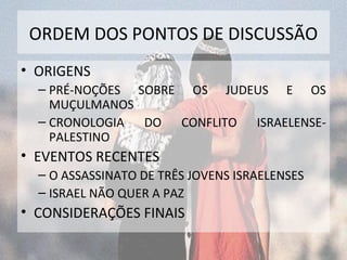 ORDEM DOS PONTOS DE DISCUSSÃO 
• ORIGENS 
– PRÉ-NOÇÕES SOBRE OS JUDEUS E OS 
MUÇULMANOS 
– CRONOLOGIA DO CONFLITO ISRAELENSE-PALESTINO 
• EVENTOS RECENTES 
– O ASSASSINATO DE TRÊS JOVENS ISRAELENSES 
– ISRAEL NÃO QUER A PAZ 
• CONSIDERAÇÕES FINAIS 
 
