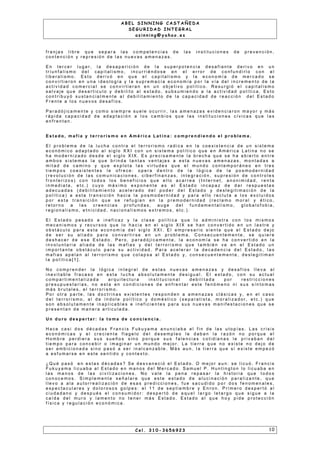 A B E L S I N N I N G C A S T A Ñ E D A
S E G U R I D A D I N T E G R A L
a s i n n i n g @ y a h o o . e s
f r a n j a s l i b r e q u e s e p a r a l a s c o m p e t e n c i a s d e l a s i n s t i t u c i o n e s d e p r e v e n c i ó n ,
c o n t e n c i ó n y r e p r e s i ó n d e l a s n u e v a s a m e n a z a s .
E n t e r c e r l u g a r , l a d e s a p a r i c i ó n d e l a s u p e r p o t e n c i a d e s a f i a n t e d e r i v o e n u n
t r i u n f a l i s m o d e l c a p i t a l i s m o , i n c u r r i é n d o s e e n e l e r r o r d e c o n f u n d i r l o c o n e l
l i b e r a l i s m o . E s t o d e r i v ó e n q u e e l c a p i t a l i s m o y l a e c o n o m í a d e m e r c a d o s e
c o n v i r t i e r o n e n u n a i d e o l o g í a y l a s u p r e m a c í a e c o n o m ía p o r l a v ía d e l i n c r e m e n t o d e l a
a c t i v i d a d c o m e r c i a l s e c o n v i r t i e r a n e n u n o b j e t i v o p o l í t i c o . R e s u r g i ó e l c a p i t a l i s m o
s a l v a j e q u e d e s a r t i c u l o y d e b i l i t o a l e s t a d o , s u b s u m i e n d o a l a a c t i v i d a d p o l í t i c a . E s t o
c o n t r i b u y ó s u s t a n c i a l m e n t e a l d e b i l i t a m i e n t o d e l a c a p a c i d a d d e r e a c c i ó n d e l E s t a d o
F r e n t e a l o s n u e v o s d e s a f í o s .
P a r a d ó j i c a m e n t e y c o m o s i e m p r e s u e l e o c u r r i r , l a s a m e n a z a s e v i d e n c i a r o n m a yo r y m á s
r á p i d a c a p a c i d a d d e a d a p t a c i ó n a l o s c a m b i o s q u e l a s i n s t i t u c i o n e s c ív i c a s q u e l a s
e n f r e n t a n .
E s t a d o , m a f i a y t e r r o r i s m o e n Am é r i c a L a t i n a : c o m p r e n d i e n d o e l p r o b l e m a .
E l p r o b l e m a d e l a l u c h a c o n t r a e l t e r r o r i s m o r a d i c a e n l a c o e x i s t e n c i a d e u n s i s t e m a
e c o n ó m i c o a d a p t a d o a l s i g l o X X I c o n u n s i s t e m a p o l ít i c o q u e e n A m é r i c a L a t i n a n o s e
h a m o d e r n i z a d o d e s d e e l s i g l o X I X . E s p r e c i s a m e n t e l a b r e c h a q u e s e h a a b i e r t o e n t r e
a m b o s s i s t e m a s l a q u e b r i n d a t a n t a s v e n t a j a s a e s t a n u e v a s a m e n a z a s , m o n t a d a s a
m i t a d d e c a m i n o y q u e e x p l o t a l a s v i r t u d e s q u e e l m u n d o c o n t e m p o r á n e o e n t r e s
t i e m p o s c o e x i s t e n t e s l e o f r e c e : o p e r a d e n t r o d e l a l ó g i c a d e l a p o s m o d e r n i d a d
( r e v o l u c i ó n d e l a s c o m u n i c a c i o n e s , c i b e r f i n a n za s , i n t e g r a c i ó n , s u p r e s i ó n d e c o n t r o l e s
f r o n t e r i zo s ) c o n t o d o s l o s b e n e f i c i o s q u e e l l o a c a r r e a ( I n t e r n e t , a n o n i m i d a d , r e n t a
i n m e d i a t a , e t c . ) c u y o m á x i m o e x p o n e n t e e s e l E s t a d o i n c a p a z d e d a r r e s p u e s t a s
a d e c u a d a s ( d e b i l i t a m i e n t o a c e l e r a d o d e l p o d e r d e l E s t a d o y d e s l e g i t i m a c i ó n d e l a
p o l í t i c a ) a e s t a t r a n s i c i ó n h a c i a l a p o s m o d e r n i d a d y p a r a e l l o r e c l u t a a l o s e x c l u i d o s
p o r e s t a t r a n s i c i ó n q u e s e r e f u g i a n e n l a p r e m o d e r n i d a d ( r e c l a m o m o r a l y é t i c o ,
r e t o r n o a l a s c r e e n c i a s p r o f u n d a s , a u g e d e l f u n d a m e n t a l i s m o , g l o b a l o f o b i a ,
r e g i o n a l i s m o , e t n i c i d a d , n a c i o n a l i s m o s e x t r e m o s , e t c . ) .
E l E s t a d o p e s a d o e i n e f i c a z y l a c l a s e p o l í t i c a q u e l o a d m i n i s t r a c o n l o s m i s m o s
m e c a n i s m o s y r e c u r s o s q u e l o h a c i a e n e l s i g l o X I X s e h a n c o n v e r t i d o e n u n l a s t r e y
o b s t á c u l o p a r a e s t a e c o n o m í a d e l s i g l o X X I . E l e m p r e s a r i o s i e n t e q u e e l E s t a d o d e j o
d e s e r s u a l i a d o p a r a c o n v e r t i r s e e n u n p r o b l e m a . C o n s e c u e n t e m e n t e , s e q u i e r e
d e s h a c e r d e e s e E s t a d o . P e r o , p a r a d ó j i c a m e n t e , l a e c o n o m ía s e h a c o n v e r t i d o e n l a
i n v o l u n t a r i a a l i a d a d e l a s m a f i a s y d e l t e r r o r i s m o q u e t a m b i é n v e e n e l E s t a d o u n
i m p o r t a n t e o b s t á c u l o p a r a s u a c t i v i d a d . P a r a a c e l e r a r l a d e c a d e n c i a d e l E s t a d o , l a s
m a f i a s a p e l a n a l t e r r o r i s m o q u e c o l a p s a a l E s t a d o y, c o n s e c u e n t e m e n t e , d e s l e g i t i m a n
l a p o l í t i c a [ 1 ] .
N o c o m p r e n d e r l a l ó g i c a i n t e g r a l d e e s t a s n u e v a s a m e n a za s y d e s a f í o s l l e v a a l
i n e v i t a b l e f r a c a s o e n e s t a l u c h a a b s o l u t a m e n t e d e s i g u a l . E l e s t a d o , c o n s u a c t u a l
c o m p a r t i m e n t a l i z a d a a r q u i t e c t u r a i n s t i t u c i o n a l d e b i l i t a d a p o r r e s t r i c c i o n e s
p r e s u p u e s t a r i a s , n o e s t a e n c o n d i c i o n e s d e e n f r e n t a r e s t e f e n ó m e n o n i s u s s ín t o m a s
m á s b r u t a l e s , e l t e r r o r i s m o .
P o r o t r a p a r t e , l a s d o c t r i n a s e x i s t e n t e s r e s p o n d e n a a m e n a za s c l á s i c a s y , e n e l c a s o
d e l t e r r o r i s m o , a l d e í n d o l e p o l ít i c o y d o m é s t i c o ( s e p a r a t i s t a , m o r a l i z a d o r , e t c . ) q u e
s o n a b s o l u t a m e n t e i n a p l i c a b l e s e i n e f i c i e n t e s p a r a s u s n u e v a s m a n i f e s t a c i o n e s q u e s e
p r e s e n t a n d e m a n e r a a r t i c u l a d a .
U n d u r o d e s p e r t a r : l a t o m a d e c o n c i e n c i a .
H a c e c a s i d o s d é c a d a s F r a n c i s F u k u ya m a a n u n c i a b a e l f i n d e l a s u t o p í a s . L a s c r i s i s
e c o n ó m i c a s y e l c r e c i e n t e f l a g e l o d e l d e s e m p l e o l e d a b a n l a r a zó n n o p o r q u e e l
H o m b r e p e r d i e r a s u s s u e ñ o s s i n o p o r q u e s u s f a l e n c i a s c o t i d i a n a s l e p r i v a b a n d e l
t i e m p o p a r a c o n c e b i r o i m a g i n a r u n m u n d o m e j o r . L a t i e r r a q u e n o e x i s t e n o d e j o d e
s e r a m b i c i o n a d a s i n o p a s ó a s e r i n a l c a n z a b l e . M á s a u n , l a t i e r r a q u e s i e x i s t e e m p e zó
a e s f u m a r s e e n e s t e s e n t i d o y c o n t e x t o .
¿ Q u é p a s ó e n e s t a s d é c a d a s ? S e d e s v a n e c i ó e l E s t a d o . O m e j o r a u n : s e l i c u ó . F r a n c i s
F u k u ya m a l i c u a b a a l E s t a d o e n m a n o s d e l M e r c a d o . S a m u e l P . H u n t i n g t o n l o l i c u a b a e n
l a s m a n o s d e l a s c i v i l i za c i o n e s . N o v a l e l a p e n a r e p a s a r l a h i s t o r i a q u e t o d o s
c o n o c e m o s . S i m p l e m e n t e s e ñ a l a r e q u e e s t e e s t a d o d e a l u c i n a c i ó n p a r a l i za n t e , q u e
l l e v o a a l a a u t o r r e a l i z a c i ó n d e e s a s p r e d i c c i o n e s , f u e s a c u d i d o p o r d o s f e n o m e n a l e s ,
e s p e c t a c u l a r e s y d o l o r o s o s g o l p e s : e l 1 1 d e s e p t i e m b r e y E n r o n . P r i m e r o d e s p e r t ó a l
c i u d a d a n o y d e s p u é s e l c o n s u m i d o r : d e s p e r t ó d e a q u e l l a r g o l e t a r g o q u e s i g u e a l a
c a í d a d e l m u r o y l a m e n t o n o t e n e r m á s E s t a d o . E s t a d o a l q u e h o y p i d e p r o t e c c i ó n
f í s i c a y r e g u l a c i ó n e c o n ó m i c a .
C e l . 3 1 0 - 3 6 5 6 9 2 3 1 0
 