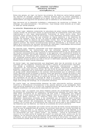 A B E L S I N N I N G C A S T A Ñ E D A
S E G U R I D A D I N T E G R A L
a s i n n i n g @ y a h o o . e s
E s t o s d o s g o l p e s , e n r i g o r , n o f u e r o n l o s p r i m e r o s . E n A m é r i c a L a t i n a h a b ía n s o n a d o
l a s a l a r m a s e n C h i a p a s , C o l o m b i a y B u e n o s A i r e s [ 1 ] p e r o n o f u e r o n a t e n d i d a s y
r e d u c i d a s a u n p r o b l e m a e n d ó g e n o e n l a r e g i ó n . E s a t e r r i b l e o m i s i ó n d i o r i e n d a l i b r e y
d e s e n c a d e n ó u n a s e g u i d i l l a d e e p i s o d i o s q u e n o s a b e m o s s i s e d e t e n d r á n [ 2 ] .
Q u e d e r i v a r o n e n l a d e m a n d a c i u d a d a n a y e m p r e s a r i a d e r e v a l o r i za r a l E s t a d o . S i n
e m b a r g o , s u s a d m i n i s t r a d o r e s – l o s p o l í t i c o s , - c u y o l e t a r g o v i e n e d u r a n d o ya u n s i g l o ,
n o s a b e p o r d o n d e e m p e za r .
L a s o l u c i ó n : E m p e c e m o s p o r e l p r i n c i p i o .
E n p r i m e r l u g a r , d e b e m o s c o m p r e n d e r l a n a t u r a l e z a d e e s t a s n u e v a s a m e n a z a s . E s t a s
n u e v a s f o r m a s d e t e r r o r i s m o t i e n e n l a p a r t i c u l a r i d a d d e p r e s e n t a r s e c o m o t e r r o r i s m o
t r a d i c i o n a l e s y e l l o h a c e a b s o l u t a m e n t e f r u s t r a n t e s l a l u c h a c o n t r a e l l a s . P a r a
e n f r e n t a r e s t a s n u e v a s f o r m a s d e t e r r o r i s m o y o t r a s a m e n a za s s i m i l a r e s ( n a r c o t r á f i c o ,
m a f i a s , l a v a d o d e d i n e r o ) h a y q u e e n t e n d e r s u l ó g i c a o p e r a t i v a y l o s o b j e t i v o s d e
q u i e n e s l a s m a n e j a n . C o m o s e d i j o , s e t r a t a d e o r g a n i za c i o n e s q u e t i e n e n p o r f i n e l
p o d e r y p o r m e d i o d e a b a n i c o d e a c t i v i d a d e s i l í c i t a s . S o n e s t r u c t u r a s p a r a l e l a s ( n o
v e r t i c a l i z a d a s ) q u e c i r c u n s t a n c i a l m e n t e c o m p a r t e n n e g o c i o s y s e a s o c i a n p a r a e s e
o b j e t i v o p u n t u a l . N o t i e n e n r e i v i n d i c a c i o n e s p o l ít i c a s c o n s t a n t e s y s e m u e v e n c o n l a
l ó g i c a d e l a e c o n o m ía d e m e r c a d o a b u s a n d o d e l i b e r t a d e s y d e b i l i d a d e s e s t r u c t u r a l e s
d e l s i s t e m a i n t e r n a c i o n a l v i g e n t e y s u s c o n t r a d i c c i o n e s .
E n s e g u n d o l u g a r , d e b e m o s c o m p r e n d e r q u e e s t a s a m e n a za s n o e s t á n a i s l a d a s y q u e
c o n s e c u e n t e m e n t e , l a s i n s t i t u c i o n e s q u e l a s e n f r e n t a n t a m p o c o d e b e n e s t a r
c o m p a r t i m e n t a l i z a d a s . E n A m é r i c a L a t i n a l a c o m p a r t i m e n t a l i z a c i ó n s e v i o a g r a v a d a p o r
l o s a j u s t e s p r e s u p u e s t a r i o s q u e a f e c t a r o n a l a s a g e n c i a s c o n c o m p e t e n c i a d i r e c t a e n
t e m a s d e t e r r o r i s m o , q u e s i e n d o l i n d a n t e s , p r o f u n d i za r o n e l r e t a c e o a l a c o o p e r a c i ó n e
i n t e r c a m b i o d e i n f o r m a c i ó n p a r a p r e s e r v a r s u s u p e r v i v e n c i a p r e s u p u e s t a r i a o , p e o r
a u n , p r e t e n d e r a v a n za r s o b r e l a c o m p e t e n c i a d e s u s a g e n c i a s v e c i n a s . E s t o d e b e c e s a r
d e i n m e d i a t o p o r q u e p a r a l i za a u n m á s l a d e p o r s i d e b i l i t a d a c a p a c i d a d d e r e a c c i ó n d e l
E s t a d o f r e n t e a e s t a s n u e v a s a m e n a z a s .
E n t e r c e r l u g a r , l a s o r g a n i za c i o n e s q u e d e s p l i e g a n e s t e t i p o d e a c c i o n e s n o s e v e n
l i m i t a d a s p o r l o s e s p a c i o s f r o n t e r a s n a c i o n a l e s y m e n o s d e j u r i s d i c c i o n e s j u d i c i a l e s .
E l l o o b l i g a a e s t a b l e c e r m e c a n i s m o s d e c o o p e r a c i ó n i n t e r n a c i o n a l – d a d a l a
i n e x i s t e n c i a d e i n s t i t u c i o n e s s u p r a e s t a t a l e s q u e p u e d a n i m p l e m e n t a r m e c a n i s m o s
g l o b a l e s – p a r a h a c e r e s a l u c h a e f i c a z. N o h a y f o r m a d e q u e e s a l u c h a s e a e x i t o s a s i
t o d o s l o s i n t e g r a n t e s d e l a c o m u n i d a d i n t e r n a c i o n a l n o p a r t i c i p a n d e e l l o , a m e n o s q u e
s e p u e d a a i s l a r a b s o l u t a m e n t e a l o s a c t o r e s i n t e r n a c i o n a l e s q u e n o a d h i e r a n a e s t a
l u c h a . M i e n t r a s e x i s t a u n E s t a d o o p a r a í s o f i s c a l q u e p e r m i t a e l l a v a d o d e d i n e r o y q u e
m a n t e n g a r e l a c i o n e s n o r m a l e s c o n e l r e s t o o p a r t e d e l a c o m u n i d a d i n t e r n a c i o n a l , l a
l u c h a c o n t r a e l l a v a d o d e d i n e r o n o p o d r á s e r e x i t o s o . E n e s t e s e n t i d o , l a a p e l a c i ó n
d e l p r e s i d e n t e d e l o s E E . U U . G e o r g e W . B u s h a l a g u e r r a t o t a l e i n c o n d i c i o n a l p o r
p a r t e d e t o d a l a c o m u n i d a d i n t e r n a c i o n a l c o n t r a e l t e r r o r i s m o , d e f i n i e n d o a q u i e n n o l o
h a g a c o m o a m i g o d e l e n e m i g o , e s u n p l a u s i b l e c o m i e n z o .
E n c u a r t o l u g a r , e s i m p r e s c i n d i b l e d e s p o j a r d e t o d a v a l o r i z a c i ó n p o l ít i c a , p r e j u i c i o
h i s t ó r i c o e i n t e r f e r e n c i a c i r c u n s t a n c i a l a l o s v a l o r e s b á s i c o s a s e r p r o t e g i d o s . S o l o
e s t o p e r m i t i r á e s t a b l e c e r u n c r i t e r i o d e c o m p a t i b i l i z a c i ó n d e d e f i n i c i o n e s d e l o d e l o s
f l a g e l o s e s t a b l e c e r u n a a r t i c u l a c i ó n a d e c u a d a d e e s a l u c h a .
E n q u i n t o l u g a r , n o s u p o n e r q u e e s t o s f l a g e l o s p o d r á n s e r e r r a d i c a d o s s i n o t a n s o l o
d e l i m i t a d o s y / o m o d e r a d o s s u s i m p a c t o s y c o n s e c u e n c i a s n e f a s t a s . E n s e x t o l u g a r , s e
d e b e t e n e r c o n c i e n c i a d e l a i m p o r t a n c i a d e e s a l u c h a y c o m p r e n d e r q u e n i n g u n a
a g e n c i a p o r s i s o l a p o d r á e n f r e n t a r e s t o s f l a g e l o s . E s t o e s u n t r a b a j o d e e q u i p o e n e l
q u e t o d o s d e b e n i n t e r v e n i r . L a m e d i c i n a t i e n e g r a n e x p e r i e n c i a a l r e s p e c t o . S i
a d o p t a m o s m e c a n i s m o s s i m i l a r e s a l o s a d o p t a d o s p o r l a m e d i c i n a p a r a e r r a d i c a r
e p i d e m i a s , c o m p r e n d e r e m o s r á p i d a m e n t e q u e l a m e zq u i n d a d a g e n c i a l p o r c a p t a r p a r a
s í l a m a y o r p o r c i ó n d e l p r e s u p u e s t o d e n a d a s i r v e s i e l r e s t o d e l o r g a n i s m o n o
c o o p e r a . E n l a l u c h a p o r l a e r r a d i c a c i ó n d e l c ó l e r a e s m u c h o m á s l o q u e p u e d e n h a c e r
l a s m a e s t r a s q u e l o s m é d i c o s : s e t r a t a d e u n p r o b l e m a d e c u l t u r a s a n i t a r i a .
E n s é p t i m o l u g a r , c o m p r e n d e r q u e l u c h a r c o n t r a u n a s o l a d e e s t a s n u e v a s a m e n a za s e s
i n ú t i l ya q u e l a a d a p t a b i l i d a d d e q u i e n e s l o s a c c i o n a n h a r á q u e c o n m u c h a f a c i l i d a d s e
p a s e n a o t r a d e e l l a s a l a e s p e r a d e m e j o r e s o p o r t u n i d a d e s p a r a r e g r e s a r a l a
p r i m e r a . T a m p o c o t i e n e s e n t i d o s u p o n e r q u e e s f a c t i b l e e n f r e n t a r u n o d e e s t o s f l a g e l o s
s i n e n c o n t r a r s e c o n o t r o . ¿ C ó m o l u c h a r - p o r e j e m p l o – c o n t r a e l n a r c o t r á f i c o s i n
i n c u r r i r e n l a l u c h a c o n t r a e l l a v a d o d e d i n e r o ? L a l u c h a d e t o d o s c o n t r a u n o d e l o s
f l a g e l o s , e n l o s t é r m i n o s d e l a d e c l a r a c i ó n d e l p r e s i d e n t e B u s h - e s n e c e s a r i a , p e r o n o
s u f i c i e n t e , y a q u e s e r á a l t a m e n t e i n e f i c a z l u c h a r c o n t r a e l t e r r o r i s m o – u n m e d i o - q u e
s e n c i l l a m e n t e p u e d e d e j a r d e m a n i f e s t a r s e ( l o q u e n o g a r a n t i za q u e d e s a p a r e z c a e s t e
C e l . 3 1 0 - 3 6 5 6 9 2 3 1 1
 