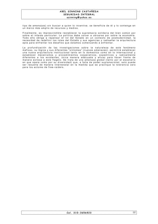 A B E L S I N N I N G C A S T A Ñ E D A
S E G U R I D A D I N T E G R A L
a s i n n i n g @ y a h o o . e s
t i p o d e a m e n a za s ) s i n b u s c a r a q u i e n l o i n c e n t i v e , s e b e n e f i c i e d e é l y l o c o n t e n g a e n
u n m a r c o m á s a m p l i o d e r e c u r s o s y m e d i o s .
F i n a l m e n t e , e s i m p r e s c i n d i b l e r e s t a b l e c e r l a s u p r e m a c ía s o l i d a r i a d e l b i e n c o m ú n p o r
s o b r e e l i n t e r é s p a r t i c u l a r . L a p o l ít i c a d e b e v o l v e r a u b i c a r s e p o r s o b r e l a e c o n o m í a .
T o d o e l l o o b l i g a a r e p e n s a r e l r o l d e l E s t a d o e n u n c o n t e x t o d e p o s m o d e r n i d a d , l a
n e c e s i d a d d e r e d e f i n i r l o s r o l e s d e l E s t a d o y s u s a g e n c i a s y r e d i s e ñ a r l a a r q u i t e c t u r a
a p t a p a r a e n f r e n t a r l o s d e s a f ío s q u e e s t a m o s c o m e n za n d o a e n f r e n t a r .
L a p r o f u n d i z a c i ó n d e l a s i n v e s t i g a c i o n e s s o b r e l a n a t u r a l e za d e e s t e f e n ó m e n o
m a f i o s o , s u l ó g i c a y s u s d i f e r e n t e s “ s ín t o m a s ” ( n u e v a s a m e n a z a s ) , p e r m i t i r á e s t a b l e c e r
u n a n u e v a a r q u i t e c t u r a i n s t i t u c i o n a l t a n t o e n l o d o m e s t i c o c o m o e n l o i n t e r n a c i o n a l y
e s t a b l e c e r m e c a n i s m o s y p r o c e d i m i e n t o s c o o p e r a t i v o s , e x p e d i t i v o s y r a d i c a l m e n t e
d i f e r e n t e s a l o s e x i s t e n t e s , ú n i c a m a n e r a a d e c u a d a y e f i c a z p a r a h a c e r f r e n t e d e
m a n e r a e x i t o s a a e s t e f l a g e l o . S e t r a t a d e u n a a m e n a z a g l o b a l ( t a n t o p o r e l e s c e n a r i o
e n q u e o p e r a c o m o p o r s u d i v e r s i d a d ) q u e , a f a l t a d e p o d e r s u p r a n a c i o n a l , s o l o p u e d e
s e r r e s u e l t a d e m a n e r a i n t e r e s t a t a l e n l a m e d i d a q u e s e p r a c t i q u e l a t o l e r a n c i a c e r o
p a r a l o s a c t o r e s d e f r e e - r a i d e r s .
C e l . 3 1 0 - 3 6 5 6 9 2 3 1 2
 