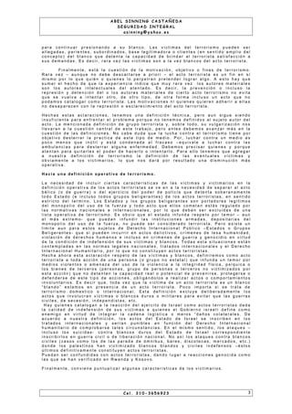 A B E L S I N N I N G C A S T A Ñ E D A
S E G U R I D A D I N T E G R A L
a s i n n i n g @ y a h o o . e s
p a r a c o n t i n u a r p r e s i o n a n d o a s u b l a n c o . L a s v í c t i m a s d e l t e r r o r i s m o p u e d e n s e r
a l l e g a d a s , p a r i e n t e s , s u b o r d i n a d o s , b a s e l e g i t i m a d o r a o c l i e n t e s ( e n s e n t i d o a m p l i o d e l
c o n c e p t o ) d e l b l a n c o q u e d e t e n t a l a c a p a c i d a d d e b r i n d a r a l t e r r o r i s t a s a t i s f a c c i ó n a
s u s d e m a n d a s . E s d e c i r , r a r a v e z l a s v í c t i m a s s o n a l a v e z b l a n c o s d e l a c t o t e r r o r i s t a .
· F i n a l m e n t e , e s t á l a c u e s t i ó n d e l a m o t i v a c i ó n , o b j e t i v o o f i n e s d e t e r r o r i s m o .
R a r a v e z – a u n q u e n o d e b e d e s c a r t a r s e a p r i o r i – e l a c t o t e r r o r i s t a e s u n f i n e n s í
m i s m o p o r l o q u e q u i é n o q u i e n e s l o p e r p e t r a n p r e t e n d e r l o g r a r a l g o . A e s t o h a y q u e
s u m a r e l h e c h o d e q u e l a e x p e r i e n c i a i n d i c a q u e m u y r a r a v e z l o s a u t o r e s m a t e r i a l e s
s o n l o s a u t o r e s i n t e l e c t u a l e s d e l a t e n t a d o . E s d e c i r , l a p r e v e n c i ó n o i n c l u s o l a
r e p r e s i ó n y d e t e n c i ó n d e l o l o s a u t o r e s m a t e r i a l e s d e c i e r t o a c t o t e r r o r i s m o n o e v i t a
q u e s e v u e l v a a i n t e n t a r o t r o , d e o t r o t i p o , d e o t r a f o r m a i n c l u s o u n a c t o q u e n o
p o d a m o s c a t a l o g a r c o m o t e r r o r i s t a . L a s m o t i v a c i o n e s n i q u i e n e s q u i e r e n a d h e r i r a e l l a s
n o d e s a p a r e c e n c o n l a r e p r e s i ó n o e s c l a r e c i m i e n t o d e l a c t o t e r r o r i s t a .
H e c h a s e s t a s a c l a r a c i o n e s , t e n e m o s u n a d e f i n i c i ó n t é c n i c a , p e r o a u n s i g u e s i e n d o
i n s u f i c i e n t e p a r a e n f r e n t a r e l p r o b l e m a p o r q u e n o t e n e m o s d e f i n i d o s a l s u j e t o a u t o r d e l
a c t o . L a m e n c i o n a d a d e f i n i c i ó n d e g r u p o t e r r o r i s t a y , s o b r e t o d o , s u v u l g a r i z a c i ó n n o s
l l e v a r a n a l a c u e s t i ó n c e n t r a l d e e s t e t r a b a j o , p e r o a n t e s d e b e m o s a v a n za r m á s e n l a
c u e s t i ó n d e l a s d e f i n i c i o n e s . N o c a b e d u d a q u e l a l u c h a c o n t r a e l t e r r o r i s m o t i e n e p o r
o b j e t i v o d e s t e r r a r l a p r a c t i c a d e e s t e t i p o d e m e d i o . P o r , l u c h a r c o n t r a u n m e d i o e s
p o c o m e n o s q u e i n ú t i l y e s t á c o n d e n a d a a l f r a c a s o – e q u i v a l e a l u c h a r c o n t r a l a s
a m b u l a n c i a s p a r a d e s t e r r a r a l g u n a e n f e r m e d a d . D e b e m o s p r e c i s a r q u i e n e s y p o r q u e
a t e n t a n p a r a q u i t a r l e s e l p o d e r d e h a c e r l o o i n t e n t a r l o . P a r a e l l o t e n e m o s q u e a g r e g a r
a n u e s t r a d e f i n i c i ó n d e t e r r o r i s m o l a d e f i n i c i ó n d e l a s e v e n t u a l e s v í c t i m a s y
o b v i a m e n t e a l o s v i c t i m a r i o s , l o q u e n o s d a r á p o r r e s u l t a d o u n a d i s m i n u c i ó n m á s
o p e r a t i v a .
H a c i a u n a d e f i n i c i ó n o p e r a t i va d e t e r r o r i s m o .
L a n e c e s i d a d d e i n c l u i r c i e r t a s c a r a c t e r ís t i c a s d e l a s v í c t i m a s y v i c t i m a r i o s e n l a
d e f i n i c i ó n o p e r a t i v a d e l o s a c t o s t e r r o r i s t a s s e v e e n a l a n e c e s i d a d d e s e p a r a r a l a c t o
b é l i c o ( o d e g u e r r a ) o d e l e j e r c i c i o d e l p o d e r d e p o l i c ía q u e d e t e n t a s o b e r a n a m e n t e
t o d o E s t a d o ( e i n c l u s o t o d o s g r u p o s b e l i g e r a n t e s ) d e l o s a c t o s t e r r o r i s t a s , e n s e n t i d o
e s t r i c t o d e l t e r m i n o . L o s E s t a d o s y l o s g r u p o s b e l i g e r a n t e s s o n p o r t a d o r e s l e g í t i m o s
d e l m o n o p o l i o d e l u s o d e l a f u e r za y t o d o a c t o q u e e l l o s c o m e t a n e s t á s r e g u l a d o p o r
l a s n o r m a t i v a s n a c i o n a l e s e i n t e r n a c i o n a l e s , p o r l o q u e d e b e n s e r e x c l u i d a s d e u n a
l i s t a o p e r a t i v a d e t e r r o r i s m o . E s o b v i o q u e e l e s t a d o i n f u n d a r e s p e t o p o r t e m o r – a u n
e l m á s e x t r e m o - q u e p u e d a n i n f u n d i r l a s i n s t i t u c i o n e s a r m a d a s , d e p o s i t a r i a s d e l
m o n o p o l i o d e l u s o d e l a f u e r z a , n o p u e d e s e r c o n s i d e r a d o t e r r o r i s t a . P e r o e x i s t e u n
l i m i t e a u n p a r a e s t o s s u j e t o s d e D e r e c h o I n t e r n a c i o n a l P ú b l i c o – E s t a d o s o G r u p o s
B e l i g e r a n t e s - q u e s i p u e d e n i n c u r r i r e n a c t o s d e l i c t i v o s , c r í m e n e s d e l e s a h u m a n i d a d ,
v i o l a c i ó n d e d e r e c h o s h u m a n o s e i n c l u s o e n c r í m e n e s d e g u e r r a y g e n o c i d i o e n v i r t u d
d e l a c o n d i c i ó n d e i n d e f e n s i ó n d e s u s v í c t i m a s y b l a n c o s . T o d a s e s t a s i t u a c i o n e s e s t á n
c o n t e m p l a d a s e n l a s n o r m a s l e g a l e s n a c i o n a l e s , t r a t a d o s i n t e r n a c i o n a l e s y e l D e r e c h o
I n t e r n a c i o n a l H u m a n i t a r i o , p o r l o q u e n o c o n s t i t u ye n a c t o s t e r r o r i s t a s .
H e c h a a h o r a e s t a a c l a r a c i ó n r e s p e t o d e l a s v íc t i m a s y b l a n c o s , d e f i n i r e m o s c o m o a c t o
t e r r o r i s t a a t o d a a c c i ó n d e u n a p e r s o n a ( o g r u p o n o e s t a t a l ) q u e i n f u n d a u n t e m o r p o r
m e d i o s v i o l e n t o s o a m e n a z a d e l u s o d e l a v i o l e n c i a a l a i n t e g r i d a d f ís i c a , p s í q u i c a o
l o s b i e n e s d e t e r c e r o s ( p e r s o n a s , g r u p o d e p e r s o n a s o t e r c e r o s n o v i c t i m i z a d o s p o r
e s t a a c c i ó n ) q u e n o d e t e n t e n l a c a p a c i d a d r e a l o p o t e n c i a l d e p r e v e n i r s e , p r o t e g e r s e o
d e f e n d e r s e d e e s t e t i p o d e a c c i o n e s , o b l i g á n d o l o s a r e a l i za r a c t o s o c o m p o r t a m i e n t o s
i n v o l u n t a r i o s . E s d e c i r q u e , t o d a v e z q u e l a v íc t i m a d e u n a c t o t e r r o r i s t a e s u n b l a n c o
“ b l a n d o ” e s t a m o s e n p r e s e n c i a d e u n a c t o t e r r o r i s t a . P o c o i m p o r t a s i s e t r a t a d e
t e r r o r i s m o d o m e s t i c o o i n t e r n a c i o n a l . E s t a d e f i n i c i ó n e x c l u y e d e l i b e r a d a m e n t e l o s
a c t o s q u e i n v o l u c r a n v íc t i m a s o b l a n c o s d u r o s o m i l i t a r e s p a r a e v i t a r q u e l a s g u e r r a s
c i v i l e s , d e s e c e s i ó n , i n d e p e n d i s t a s , e t c .
H a y q u i e n e s c a t a l o g a n a l a r e a c c i ó n d e l e j e r c i t o d e I s r a e l c o m o a c t o s t e r r o r i s t a s d a d a
l a c a l i d a d d e i n d e f e n s i ó n d e s u s v íc t i m a s a q u i e n e s e l G o b i e r n o i s r a e l í d e f i n e c o m o
e n e m i g o e n v i r t u d d e i n t e g r a r l a c a d e n a l o g í s t i c a o m e r o s “ d a ñ o s c o l a t e r a l e s . D e
a c u e r d o a n u e s t r a d e f i n i c i ó n , l o s a c t o s d e l E s t a d o d e I s r a e l s e i n s c r i b e n e n l o s
t r a t a d o s i n t e r n a c i o n a l e s y s e r í a n p u n i b l e s e n f u n c i ó n d e l D e r e c h o I n t e r n a c i o n a l
h u m a n i t a r i o d e c o m p r o b a r s e t a l e s c i r c u n s t a n c i a s . E n e l m i s m o s e n t i d o , l o s a t a q u e s –
i n c l u s o l o s s u i c i d a s - c o n t r a b l a n c o s d u r o s d e l E s t a d o d e I s r a e l c o r r e s p o n d i e n t e
i n s c r i b i r l o s e n g u e r r a c i v i l o d e l i b e r a c i ó n n a c i o n a l . N o a s í l o s a t a q u e s c o n t r a b l a n c o s
c i v i l e s ( c a s o s c o m o l o s d e l a s p a r a d a d e ó m n i b u s , b a r e s , d i s c o t e c a s , m e r c a d o s , e t c . )
d o n d e l o s p a l e s t i n o s h a n v i c t i m i z a d o b l a n c o s b l a n d o s y c i v i l e s i n d e f e n s o s – é s t o s
ú l t i m o s d e f i n i t i v a m e n t e c o n s t i t u ye n a c t o s t e r r o r i s t a s .
P u e d a n s e r c o n f u n d i d a s c o n a c t o s t e r r o r i s t a s , d a n d o l u g a r a r e a c c i o n e s g e n o c i d a c o m o
l a s q u e s e h a n v e r i f i c a d o e n R w a n d a y K o s o v o .
F i n a l m e n t e , c o n v i e n e p u n t u a l i z a r a l g u n a s c a r a c t e r í s t i c a s d e l o s v i c t i m a r i o s .
C e l . 3 1 0 - 3 6 5 6 9 2 3 3
 