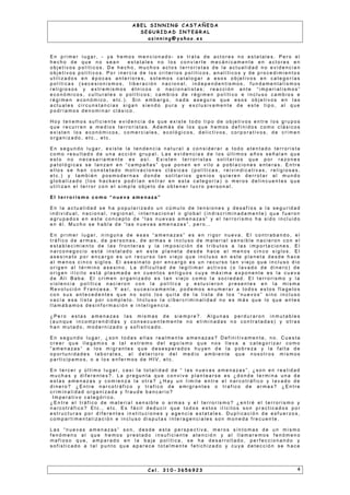 A B E L S I N N I N G C A S T A Ñ E D A
S E G U R I D A D I N T E G R A L
a s i n n i n g @ y a h o o . e s
E n p r i m e r l u g a r , - ya h e m o s m e n c i o n a d o - s e t r a t a d e a c t o r e s n o e s t a t a l e s . P e r o e l
h e c h o d e q u e n o s e a n e s t a t a l e s n o l o s c o n v i e r t e m e c á n i c a m e n t e e n a c t o r e s e n
o b j e t i v o s p o l ít i c o s . D e h e c h o , m u c h o s a c t o s t e r r o r i s t a s d e l a a c t u a l i d a d n o e v i d e n c i a n
o b j e t i v o s p o l í t i c o s . P o r i n e r c i a d e l o s c r i t e r i o s p o l ít i c o s , a n a l í t i c o s y d e p r o c e d i m i e n t o s
u t i l i z a d o s e n é p o c a s a n t e r i o r e s , s o l e m o s c a t a l o g a r a e s o s o b j e t i v o s e n c a t e g o r í a s
p o l í t i c a s ( s e c e s i o n i s m o s , l i b e r a c i ó n n a c i o n a l , i n d e p e n d e n t i s m o s , f u n d a m e n t a l i s m o s
r e l i g i o s o s y e x t r e m i s m o s é t n i c o s o n a c i o n a l i s t a s ; r e a c c i ó n a n t e “ i m p e r i a l i s m o s ”
e c o n ó m i c o s , c u l t u r a l e s o p o l í t i c o s ; c a m b i o s d e r é g i m e n p o l í t i c o e i n c l u s o c a m b i o s e
r é g i m e n e c o n ó m i c o , e t c . ) . S i n e m b a r g o , n a d a a s e g u r a q u e e s o s o b j e t i v o s e n l a s
a c t u a l e s c i r c u n s t a n c i a s s i g a n s i e n d o p u r a y e x c l u s i v a m e n t e d e e s t e t i p o , a l q u e
p o d r í a m o s d e n o m i n a r c l á s i c o .
H o y t e n e m o s s u f i c i e n t e e v i d e n c i a d e q u e e x i s t e t o d o t i p o d e o b j e t i v o s e n t r e l o s g r u p o s
q u e r e c u r r e n a m e d i o s t e r r o r i s t a s . A d e m á s d e l o s q u e h e m o s d e f i n i d o s c o m o c l á s i c o s
e x i s t e n l o s e c o n ó m i c o s , c o m e r c i a l e s , e c o l ó g i c o s , d e l i c t i v o s , c o r p o r a t i v o s , d e c r i m e n
o r g a n i z a d o , e t c . , e t c .
E n s e g u n d o l u g a r , e x i s t e l a t e n d e n c i a n a t u r a l a c o n s i d e r a r a t o d o a t e n t a d o t e r r o r i s t a
c o m o r e s u l t a d o d e u n a a c c i ó n g r u p a l . L a s e v i d e n c i a s d e l o s ú l t i m o s a ñ o s s e ñ a l a n q u e
e s t o n o n e c e s a r i a m e n t e e s a s í . E x i s t e n t e r r o r i s t a s s o l i t a r i o s q u e p o r r a zo n e s
p a t o l ó g i c a s s e l a n za n e n “ c a m p a ñ a s ” q u e p o n e n e n v i l o a p o b l a c i o n e s e n t e r a s . E n t r e
e l l o s s e h a n c o n s t a t a d o m o t i v a c i o n e s c l á s i c a s ( p o l í t i c a s , r e i v i n d i c a t i v a s , r e l i g i o s a s ,
e t c . ) y t a m b i é n p o s m o d e r n a s d o n d e s o l i t a r i o s g e n i o s q u i e r e n d e r r o t a r a l m u n d o
g l o b a l i za d o ( l o s h a c k e r s p o d r í a n e n t r a r e n e s t a c a t e g o r í a ) o m e r o s d e l i n c u e n t e s q u e
u t i l i z a n e l t e r r o r c o n e l s i m p l e o b j e t o d e o b t e n e r l u c r o p e r s o n a l .
E l t e r r o r i s m o c o m o “ n u e v a a m e n a z a ”
E n l a a c t u a l i d a d s e h a p o p u l a r i za d o u n c ú m u l o d e t e n s i o n e s y d e s a f ío s a l a s e g u r i d a d
i n d i v i d u a l , n a c i o n a l , r e g i o n a l , i n t e r n a c i o n a l o g l o b a l ( i n d i s c r i m i n a d a m e n t e ) q u e f u e r o n
a g r u p a d o s e n e s t e c o n c e p t o d e “ l a s n u e v a s a m e n a za s ” y e l t e r r o r i s m o h a s i d o i n c l u i d o
e n é l . M u c h o s e h a b l a d e “ l a s n u e v a s a m e n a za s ” , p e r o …
E n p r i m e r l u g a r , n i n g u n a d e e s a s “ a m e n a za s ” e s e n r i g o r n u e v a . E l c o n t r a b a n d o , e l
t r á f i c o d e a r m a s , d e p e r s o n a s , d e a r m a s e i n c l u s o d e m a t e r i a l s e n s i b l e n a c i e r o n c o n e l
e s t a b l e c i m i e n t o d e l a s f r o n t e r a s y l a i m p o s i c i ó n d e t r i b u t o s a l a s i m p o r t a c i o n e s . E l
n a r c o n e g o c i o e s t á i n s t a l a d o e n e s t e p l a n e t a d e s d e h a c e a l m e n o s c i n c o s i g l o s . E l
a s e s i n a t o p o r e n c a r g o e s u n r e c u r s o t a n v i e j o q u e i n c l u s o e n e s t e p l a n e t a d e s d e h a c e
a l m e n o s c i n c o s i g l o s . E l a s e s i n a t o p o r e n c a r g o e s u n r e c u r s o t a n v i e j o q u e i n c l u s o d i o
o r i g e n a l t é r m i n o a s e s i n o . L a d i f i c u l t a d d e l e g i t i m a r a c t i v o s ( o l a v a d o d e d i n e r o ) d e
o r i g e n i l í c i t o e s t á p l a s m a d a e n c u e n t o s a n t i g u o s c u y a m á x i m a e x p o n e n t e e s l a c u e v a
d e A l i B a b a . E l c r i m e n o r g a n i za d o e s t a n v i e j o c o m o l a s o c i e d a d . E l t e r r o r i s m o y l a
v i o l e n c i a p o l í t i c a n a c i e r o n c o n l a p o l í t i c a y e s t u v i e r o n p r e s e n t e s e n l a m i s m a
R e v o l u c i ó n F r a n c e s a . Y a s í, s u c e s i v a m e n t e , p o d e m o s e n u m e r a r a t o d o s e s t o s f l a g e l o s
c o n s u s a n t e c e d e n t e s q u e n o s o l o l o s q u i t a d e l a l i s t a d e l o s “ n u e v o s ” s i n o i n c l u s o
v a c í a e s a l i s t a p o r c o m p l e t o . I n c l u s o l a c i b e r c r i m i n a l i d a d n o e s m á s q u e l o q u e a n t e s
l l a m á b a m o s d e s i n f o r m a c i ó n e i n t e l i g e n c i a .
¿ P e r o e s t a s a m e n a za s l a s m i s m a s d e s i e m p r e ? . A l g u n a s p e r d u r a r o n i n m u t a b l e s
( a u n q u e i n c o m p r e n d i d a s y c o n s e c u e n t e m e n t e n o e l i m i n a d a s n o c o n t r a t a d a s ) y o t r a s
h a n m u t a d o , m o d e r n i za d o y s o f i s t i c a d o .
E n s e g u n d o l u g a r , ¿ s o n t o d a s e l l a s r e a l m e n t e a m e n a z a s ? D e f i n i t i v a m e n t e , n o . C u e s t a
c r e e r q u e l l e g a m o s a t a l e x t r e m o d e l e g o ís m o q u e n o s l l e v a a c a t e g o r i z a r c o m o
“ a m e n a z a s ” a l o s m i g r a n t e s q u e d e s e s p e r a d o s h u ye n d e l a p o b r e za y l a f a l t a d e
o p o r t u n i d a d e s l a b o r a l e s , a l d e t e r i o r o d e l m e d i o a m b i e n t e q u e n o s o t r o s m i s m o s
p a r t i c i p a m o s , o a l o s e n f e r m o s d e H I V , e t c .
E n t e r c e r y ú l t i m o l u g a r , c a s i l a t o t a l i d a d d e “ l a s n u e v a s a m e n a z a s ” , ¿ s o n e n r e a l i d a d
m u c h a s y d i f e r e n t e s ? . L a p r e g u n t a q u e c o n v i v e p l a n t e a r s e e s ¿ d o n d e t e r m i n a u n a d e
e s t a s a m e n a z a s y c o m i e n z a l a o t r a ? ¿ H a y u n l i m i t e e n t r e e l n a r c o t r á f i c o y l a v a d o d e
d i n e r o ? ¿ E n t r e n a r c o t r á f i c o y t r a f i c o d e e m i g r a n t e s o t r a f i c o d e a r m a s ? ¿ E n t r e
c r i m i n a l i d a d o r g a n i za d a y f r a u d e b a n c a r i o ?
I m p e r a t i v o c a t e g ó r i c o .
¿ E n t r e e l t r á f i c o d e m a t e r i a l s e n s i b l e o a r m a s y e l t e r r o r i s m o ? ¿ e n t r é e l t e r r o r i s m o y
n a r c o t r á f i c o ? E t c . , e t c . E s f á c i l d e d u c i r q u e t o d o s e s t o s i l íc i t o s s o n p r a c t i c a d o s p o r
e s t r u c t u r a s p o r d i f e r e n t e s i n s t i t u c i o n e s y a g e n c i a e s t a t a l e s . D u p l i c a c i ó n d e e s f u e r zo s ,
c o m p a r t i m e n t a l i z a c i ó n e i n c l u s o d i s p u t a s i n t e r a g e n c i a l e s s o n m o n e d a f r e c u e n t e .
L a s “ n u e v a s a m e n a z a s ” s o n , d e s d e e s t a p e r s p e c t i v a , m e r o s s ín t o m a s d e u n m i s m o
f e n ó m e n o a l q u e h e m o s p r e s t a d o i n s u f i c i e n t e a t e n c i ó n y a l l l a m a r e m o s f e n ó m e n o
m a f i o s o q u e , a m p a r a d o e n l a b a j a p o l í t i c a , s e h a d e s a r r o l l a d o , p e r f e c c i o n a n d o y
s o f i s t i c a d o a t a l p u n t o q u e a p a r e c e t o t a l m e n t e f e t i c h i z a d o y c u y a d e t e c c i ó n s e h a c e
C e l . 3 1 0 - 3 6 5 6 9 2 3 4
 
