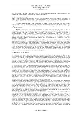 A B E L S I N N I N G C A S T A Ñ E D A
S E G U R I D A D I N T E G R A L
a s i n n i n g @ y a h o o . e s
m u y c o m p l e j a y a r d u a y e s – e n r i g o r - l a ú n i c a v e r d a d e r a m e n t e n u e v a a m e n a za q u e
d e s a f í a a l o r d e n g l o b a l a l p u n t o d e p o n e r l o e n r i e s g o .
E l “ f e n ó m e n o m a f i o s o ”
P a r a e v i t a r c o n f u s i o n e s c o n v i e n e d e f i n i r e s t e c o n c e p t o . E n t r e l a s n u e v a s a m e n a za s s e
s u e l e c i t a r a l c r i m e n o r g a n i z a d o y f r e c u e n t e m e n t e s e l e c o n s i d e r a c o m o s i n ó n i m o d e
m a f i a . P a r a d i f e r e n c i a r e s t o s c o n c e p t o s l o s d e f i n i r e m o s d e l a s i g u i e n t e m a n e r a .
· C r i m e n o r g a n i z a d o : L a a c t i v i d a d d e t r e s o m á s p e r s o n a s q u e d e m a n e r a
o r g a n i z a d a y c o n e l o b j e t o d e l u c r a r i n c u r r e n e n a c t i v i d a d e s i l íc i t a s . E s t o s u p o n e u n a
o r g a n i z a c i ó n c o n c i e r t a v e r t i c a l i d a d q u e t i e n e p o r f i n e l l u c r o y p o r m e d i o e l d e l i t o . F i n
d e l a d e f i n i c i ó n .
· M a f i a : e s t r u c t u r a q u e t i e n e p o r o b j e t o e l p o d e r r e a l ( n o f o r m a l ) y p o r u n m i x d e
a c t i v i d a d e s l i c i t a s , i l íc i t a s y l a s l l a m a d a s “ m a y o r i t a r i a m e n t e l i c i t a s ” . S u e s t r u c t u r a e s
p o c a s v e c e s v e r t i c a l – p u e d e s e r c e l u l a r , h o r i z o n t a l o i n c l u s o t o y o t i s t a o
m c d o n a l d i z a d a . L a s d i f e r e n t e s o r g a n i z a c i o n e s i n t e g r a n t e s d e u n a m a f i a s e
e s p e c i a l i za n p o r r u b l o s y/ o t e r r i t o r i o s , l a s o r g a n i za c i o n e s q u e i n t e g r a n l a s m a f i a s
o p e r a n d e m a n e r a i n d e p e n d i e n t e i n t e r c a m b i o e x p e r t i s e y s e i n t e g r a n e n r e d e s
( n e t w o r k s ) m á s o m e n o s s o f i s t i c a d a s c u a n d o s u s n e g o c i o s a s í l o r e q u i e r e n . S o n m u y
f l e x i b l e s y a d a p t a b l e s .
E l f e n ó m e n o m a f i o s o s e s i r v e y e n g l o b a a t o d a s l a s n u e v a s a m e n a z a s : n a r c o t r á f i c o ;
l e g i t i m a c i ó n ( l a v a d o ) o i l e g i t i m a c i ó n ( “ e n s u c i a d o ” ) d e a c t i v o s ; t r a f i c o d e p e r s o n a s o
m i g r a n t e s ; t r a n s f e r e n c i a d e m a t e r i a l e s y t e c n o l o g í a s s e n s i b l e s ; r o b o d e i d e n t i d a d ;
c r i m i n a l i d a d o r g a n i za d a ; t o m a s a g r e s i v a s ; c o n t r a b a n d o d e a r m a s ; p r o l i f e r a c i ó n ; f r a u d e
b a n c a r i o ; c r i m i n a l i d a d t r a n s f r o n t e r i z a ; p r o s t i t u c i ó n , c h a n t a j e ; c i b e r c r i m i n a l i d a d ; e t c .
P e r o , t a l y c o m o l o i n d i c a m o s e n l a d e f i n i c i ó n y p a r a c o m p l i c a r a u n m á s l a s i t u a c i ó n ,
e s t o s i l íc i t o s m u y r e n t a b l e s s e s u m a n a l a s a c t i v i d a d e s f i n a n c i e r a s , p r o d u c t i v a s ,
c o m e r c i a l e s e i n c l u s o f i l a n t r ó p i c a s a b s o l u t a o m a yo r i t a r i a m e n t e l e g a l e s q u e e s o s
g r u p o s e m p l e a n p a r a a m p l i a r s e e s p a c i o d e p o d e r .
E l f e n ó m e n o e n e l m u n d o
E l e j e m p l o m á s c l a r o d e e s t e t i p o d e e s t r u c t u r a m a f i o s a l a p r e s e n t a A l Q a e d a q u e
a r t i c u l a n o s o l o l a a c t i v i d a d d e a l m e n o s 4 3 g r u p o s t e r r o r i s t a s s i n o a d e m á s l a d e u n a
v e i n t e n a d e O N G s , u n a s c u a r e n t a o r g a n i za c i o n e s f i l a n t r ó p i c a s y d e a yu d a h u m a n i t a r i a ,
f u n d a c i o n e s q u e o t o r g a n b e c a s d e i n v e s t i g a c i o n e s y e s t u d i o s y m á s d e n o v e c i e n t a s
s e t e n t a e m p r e s a s a b s o l u t a m e n t e l e g a l e s ( c o n s t r u c t o r a s , c r i a d e r o s d e c a m e l l o s y
p e r r o s d e r a za , b a n c o s , f a b r i c a s d e a u t o m ó v i l e s , h o t e l e s , l a b o r a t o r i o s g e n é t i c o s ,
f a b r i c a s d e f e r t i l i za n t e s , e m p r e s a s e t r a n s p o r t e , a s t i l l e r o s , c o m p a ñ ía s a é r e a s , e t c . )
E l e j e m p l o m á s c l a r o y m á s e s t u d i a d o l o c o n s t i t u y e n l a s l l a m a d a s “ m a f i a s r u s a s ” q u e
s e d i s t i n g u i e r o n p o r s u s p a r t i c u l a r e s f o r m a s d e o p e r a r y o r g a n i za c i ó n . A d i f e r e n c i a d e
l o s g r u p o s m a f i o s o s q u e o p e r a n e n o t r a s l a t i t u d e s – l a y a c u z a j a p o n e s a , l a s t r í a d a s
c h i n a s o l a s m a f i a s s i c i l i a n a s - , l a s “ m a f i a s r u s a s ” n o t i e n e n m i t o f ú n d a n t e n i l o g r a r o n
g e n e r a r ( o n o n e c e s i t a r o n h a c e r l o ) u n a m e t o d o l o g ía , n i e s t a b l e c e r u n a d i s c i p l i n a
v e r t i c a l i s t a . S i g u i e n d o e l m o d e l o d e p a r t i d o d e c u a d r o s y l a s e x p e r i e n c i a s d e t r a b a j o
e n c é l u l a s e x t e n s a m e n t e u t i l i z a d o y p e r f e c c i o n a d o t a n t o p o r e l c o m u n i s m o d u r a n t e s u s
l u c h a s c l a n d e s t i n a s e i n t e s t i n a s c o m o p o r l a K G B d u r a n t e t o d a l a h i s t o r i a s o v i é t i c a y l a
g u e r r a F r ía , l a s “ m a f i a s r u s a s ” t i e n e n u n a o r g a n i z a c i ó n p o c o c l a r a , c a s i c a ó t i c a , q u e
r e s p o n d e a c ó d i g o s y l ó g i c a q u e s o l o a l g u n o s d e s u s m á s e n c u m b r a d o s i n t e g r a n t e s
c o n o c e n .
O p e r a n c o m o u n a a m o r f a p e r o e n o r m e m a s a d e p e q u e ñ a s [
O r g a n i za c i o n e s m a f i o s a s a p a r e n t e m e n t e i n d e p e n d i e n t e s y a u t ó n o m a s . S i n e m b a r g o ,
c u a n d o s e p r o f u n d i za e l a n á l i s i s , s e p o n e e n e v i d e n c i a q u e a l f i n y a l c a b o s e a g r u p a n
e n a p r o x i m a d a m e n t e u n a s e n t r e 1 2 y 1 5 o r g a n i za c i o n e s m a y o r e s : l a s n e t w o r k s , r e d o
t r a m a d e s o l i d a r i d a d m a f i o s a . E s t a g r a n c a n t i d a d d e o r g a n i z a c i o n e s d e “ m a f i a s r u s a s ”
c o n t r a s t a c u a n t i t a t i v a m e n t e c o n l a s 4 o 5 yu c a za s q u e e x i s t e n e n J a p ó n , l a s 6 o 7
t r ía d a s q u e e x i s t e n e n c h i n a , y e n t r e 5 y 6 t a m b i é n g r u p o s m a f i o s o s q u e e x i s t e n e n
I t a l i a . L a s u p e r i o r i d a d n u m é r i c a d e l a s “ m a f i a s r u s a s ” e s a p l a s t a n t e s i s e c o n s i d e r a
q u e a d e m á s d e l a m a y o r c a n t i d a d d e o r g a n i z a c i o n e s s e s u m a l a m a y o r c a n t i d a d d e
i n t e g r a n t e s q u e s u p o n e e l s i s t e m a c e l u l a r a d o p t a d o .
E l h e c h o d e q u e n o h a y a l o g r a d o n i u n a d i s c i p l i n a v e r t i c a l i s t a n i u n a m i t o l o g í a f u e r t e
q u e l e d e l e g i t i m i d a d d e o p e r a t i v i d a d a e s t o s g r u p o s h a f a c i l i t a d o q u e e s t o s g r u p o s s e
c o n v i e r t a n e n o r g a n i za c i o n e s m u c h o m a s f l e x i b l e s d e l a s “ m a f i a s r u s a s ” q u e , a
d i f e r e n c i a d e s u s c o l e g a s d e o t r a s r e g i o n e s , h a n a d o p t a d o c r i t e r i o s e m p r e s a r i a l e s m u y
s o f i s t i c a d o s y m o d e r n o . B á s i c a m e n t e , l a s “ m a f i a s r u s a s ” o p e r a n c o m o u n c ú m u l o d e
c é l u l a s , i n d e p e n d i e n t e s e n t r e s i , q u e c i r c u n s t a n c i a l m e n t e , e n c o n s e c u c i ó n d e a l g ú n
n e g o c i o c o n c r e t o o a l g ú n l u c r o e s p e c i f i c o , s e a s o c i a n y c u m p l e n c o n d e t e r m i n a d o s
o b j e t i v o s y t a r e a s . H a b i t u a l m e n t e , e s t a s m a f i a s o n e t w o r k s e j e r c e n c i e r t o c o n t r o l s o b r e
l o s g r u p o s m e n o r e s . E s t e s e r e d u c e a l a c o o r d i n a c i ó n d e l a s t a r e a s y e n e l c o n t r o l d e
l a l e a l t a d d e l a s c é l u l a s q u e b a j o n i n g u n a c i r c u n s t a n c i a p u e d e n p r e s t a r s e r v i c i o s a
n i n g u n a o t r a n e t w o r k . P e r o d e a l g u n a m a n e r a l a s n e t w o r k s n o p u e d e n o r d e n a r e l
C e l . 3 1 0 - 3 6 5 6 9 2 3 5
 