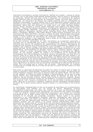 A B E L S I N N I N G C A S T A Ñ E D A
S E G U R I D A D I N T E G R A L
a s i n n i n g @ y a h o o . e s
m a n t i e n e n c o r r o m p i d o s a m u c h o s f u n c i o n a r i o s , t a m b i é n s o n u s a d o s – a u n q u e e n m e n o r
v o l u m e n , p o r l o q u e p a s a n r e l a t i v a m e n t e d e s a p e r c i b i d o s - p a r a e l t r a f i c o y c o n t r a b a n d o
d e p r o d u c t o s , b i e n e s s e r v i c i o s m a s i l íc i t o s y p e l i g r o s o . U n f u n c i o n a r i o d e a d u a n a s
a c e p t a s o b o r n o s p a r a e l c o n t r a b a n d o d e p r o d u c t o s , b i e n e s s e r v i c i o s m á s i l íc i t o s y
p e l i g r o s o s . U n f u n c i o n a r i o d e a d u a n a q u e a c e p t a s o b o r n o s p a r a e l c o n t r a b a n d o d e
p r o d u c t o s f a l s i f i c a d o s n o p o d r á i m p e d i r q u e e l c o n t r a b a n d i s t a t r a f i q u e m a t e r i a l m a s
s e n s i b l e y a q u e p u e d e c h a n t a j e a r a e s e f u n c i o n a r i o p o r l o s s o b o r n o s a n t e r i o r m e n t e
p e r c i b i d o s . E s t o s m a s q u e e c o n o m í a , e s p o d e r p u r o . L a s r e d e s m a f i o s a s Á r a b e s ,
C h i n a s , R u s a s , H i n d ú e s e i n c l u s o j u d í a s c o m p a r t e n e s t e n e g o c i o q u e d e s d e C o l o n
( P a n a m á ) - p a s a n d o p o r M a i c a o ( C o l o m b i a ) , I s l a M a r g a r i t a V e n e zu e l a , I s l a s V í r g e n e s ,
A r u b a , I s l a s C a i m á n , B a h a m a s , t r i p l e f r o n t e r a ( A r g e n t i n a , B r a s i l y P a r a g u a y) , J u a n
P e d r o C a b a l l e r o ( P a r a g u a y ) , I q u i q u e ( C h i l e ) , A r e q u i p a ( P e r ú ) , Q u i t o ( E c u a d o r ) , C h u i
B r a s i l y P a r a g u a y) , M a n a o s y S a o P a b l o ( B r a s i l ) - h a s t a C o l o n i a ( U r u g u a y ) q u e s e v e
f a v o r e c i d o p o r l a z o s f a m i l i a r e s y é t n i c a s o t r i b a l e s d e e s a s i n m i g r a c i o n e s q u e q u e d a n
e s t r e c h a m e n t e v i n c u l a d o s c o n u n n e g o c i o q u e t i e n e r a m i f i c a c i o n e s e n C h i n a , S i n g a p u r ,
T a i w á n y o t r o s c e n t r o s d e f a b r i c a c i ó n d e p r o d u c t o s f a l s i f i c a d o s a t r a v é s d e l o s
i n t e r m e d i a r i o s h i n d ú e s y c u ya s e g u r i d a d e s t á a c a r g o d e l a s o r g a n i z a c i o n e s á r a b e s
v i n c u l a d a s a t e r r o r i s t a s d e l M e d i o O r i e n t e .
E n e l o t r o e x t r e m o , o b v i a m e n t e , e l r u b l o n a r c o t r á f i c o e s s u m a m e n t e i m p o r t a n t e y
c r e c i e n t e p o r l a r e n t a b i l i d a d q u e o f r e c e y l a p e n e t r a c i ó n e n l a s u b c u l t u r a d e l o s
m e r c a d o s q u e f a c i l i t a . N o s o l a m e n t e s o n e x p o r t a d o r e s s i n o t a m b i é n i m p o r t a d o r e s d e
d r o g a s y a q u e c o n s u m o e n e l E s t e d e E u r o p a h a c r e c i d o n o t a b l e m e n t e . T a m b i é n e s d e
d e s t a c a r q u e p r o d u c e n d r o g a s s i n t é t i c a s e n g r a n c a n t i d a d y n o s o l a m e n t e e n l o s
p a í s e s d e l e s t e . S e h a d e t e c t a d o q u e e s t á n p r o d u c i e n d o d r o g a s s i n t é t i c a s e n l a c o s t a
m e d i t e r r á n e a , p a r t i c u l a r m e n t e e n E s p a ñ a , F r a n c i a , I t a l i a , C r o a c i a , K o s o v o , A l b a n i a ,
G r a c i a , T u r q u ía e I s r a e l , m e r c a d o s d o n d e h a p r o l i f e r a d o l a p r e s e n c i a d e “ M a f i a s
R u s a s ” d e u n a m a n e r a n o t a b l e . E n c u a n t o a s u i n c i d e n c i a e n e l s u b m u n d o d e l
n a r c o n e g o c i o q u e t r a d i c i o n a l m e n t e c o n s u m ía n c o c a í n a i n t r o d u c i e n d o c o n g r a n é x i t o l a
h e r o í n a . E s t e e s e l c a s o d e E E . U U . , d o n d e e s t a p e n e t r a c i ó n h a s i d o n o t a b l e y e s
m a t e r i a d e s e r i a p r e o c u p a c i ó n p a r a l a s a u t o r i d a d e s . L a s M a f i a s R u s a s h a n I n v o l u c r a d o
e n e s t a o p e r a c i ó n a l o s n a r c o s C o l o m b i a n o s a q u i e n e s t i e n t a n c o n m u y i n t e r e s a n t e s
g a n a n c i a s ( m a y o r e s q u e l a s q u e d e j a l a c o c a í n a ) s u m i n i s t r á n d o l e s h e r o í n a , c a n j e a d a
p o r c o c a ín a q u e l a s “ m a f i a s r u s o s ” d i s t r i b u y e n e n E u r o p a . L a s a r m a s c o n s t i t u y e n o t r o
r u b l o s i g n i f i c a t i v o . E l e j e r c i t o r o j o h a r e c o n o c i d o o f i c i a l m e n t e e l r o b o d e m a s d e 3 0 m i l
a r m a s . P e r o s e e s t i m a q u e e l n u m e r o r e a l d e a r m a s “ d e s a p a r e c i d a s ” d e u n i d a d e s
m i l i t a r e s d e l a e x U R S S e s t a e n e l o r d e n d e l a s 3 0 0 m i l a r m a s . E s f á c i l d e d u c i r e n q u e
c i r c u i t o a n d a n .
P e r o t e n e r l a c a p a c i d a d d e p a r t i c i p a r e n t o d o s l o s r u b l o s n o i m p l i c a q u e l o h a g a n d e
m a n e r a i r r a c i o n a l o i n d i s c r i m i n a d a . T a m b i é n h a y c o s a s q u e n o h a c e n . E n e s t e p u n t o e s
p r e c i s o d e s h a c e r a l g u n o s m i t o s q u e s e t e j i e r o n s o b r e l a s m a f i a s R u s a s . U n o d e e l l o s ,
e s p o r e j e m p l o , e l t r á f i c o d e a r m a s n u c l e a r e s y b a c t e r i o l ó g i c a s . N o e s q u e n o h a y a
h a b i d o t r á f i c o , p e r o h a b i t u a l m e n t e l a s M a f i a s R u s a s s e a b s t i e n e d e e s t e t i p o d e
n e g o c i o s . N o l e s i n t e r e s a , p r i m e r o , p o r q u e l l a m a m u c h o l a a t e n c i ó n ; s e g u n d o , p o r q u e
a b r i r í a u n f r e n t e d e c o n f l i c t o f r o n t a l c o n l o s E s t a d o s y n o q u i e r e n p r o v o c a r a n a d i e e n
u n a s i t u a c i ó n i n ú t i l ; t e r c e r o y f u n d a m e n t a l , n o e s u n a a c t i v i d a d a e s c a l a q u e g e n e r e
p o d e r . M u y p o r e l c o n t r a r i o l o d i s p e r s a . T a m p o c o t r a f i c a n t e c n o l o g ía v e r d a d e r a m e n t e
d e p u n t a . N o l o h a c e n p o r q u e i m p l i c a c o m p a r t i r p o d e r y n o c o n c e n t r a d o e n s u s p r o p i a s
m a n o s .
S u f l e x i b i l i d a d y a d a p t a b i l i d a d n o s o l o s e h a p u e s t o d e m a n i f i e s t o p o r l a d i v e r s i f i c a r o n
d e a c t i v i d a d e s s i n o t a m b i é n p o r l a s f o r m a s d e o p e r a r . A d a p t a n d o c r i t e r i o s
e s t r i c t a m e n t e c o m e r c i a l e s , h a n h e c h o u s o i n t e n s i v o d e l o q u e h a n d e s c u b i e r t o c o m o
n o v e d a d l a s g r a n d e s c o r p o r a c i o n e s e c o n ó m i c a s : n o c o n f r o n t a n s i n o s u m a n v o l u n t a d e s
y s i n o l a s c o m p r a n . U t i l i z a n e s t a e x p e r i e n c i a e m p r e s a r i a , q u e t a m b i é n f u e u t i l i z a d a
p r o f u s a m e n t e p o r l a K G B , b u s c a n l a z o s d e c o o p e r a c i ó n c o n l a s u b c u l t u r a m a f i o s a
e x i s t e n t e e n e l m e r c a d o q u e p r e t e n d e n c o n q u i s t a r . B u s c a n s u m a r a l o s g r u p o s
a u t ó c t o n o s a s u s f a b u l o s a m e n t e r e n t a b l e s n e g o c i o s , d e s p l e g a n d o p a r a e l l o s l o s
m i s m o s o r g a n i s m o s q u e t i e n e n q u e u t i l i za r p a r a c o n l a s c é l u l a s d e s u s n e t w o r k s .
L o g r a n a s í q u e l a s o r g a n i z a c i o n e s m a f i o s a s o c r i m i n a l e s l o c a l e s s e i n t e r e s e n e n u n
p r o y e c t o p u n t u a l . A s í l a s s u m a n a s u p r o p i a n e t w o r k m a x i m i z a n d o p o d e r . E s t e
m e c a n i s m o d e “ c o p a r t i c i p a c i ó n ” h a f a v o r e c i d o u n a m u y a m p l i a r á p i d a e x p a n s i ó n g l o b a l .
O t r o r u b l o q u e f a c i l i t a l a c o o p e r a c i ó n e s e l g r a v a d o d e s o f i s t i c a d a l o g í s t i c a q u e s e
o f r e c e a l a s m a f i a s a u t ó c t o n a s , l o q u e l e s p e r m i t e u n s a l t o c u a l i t a t i v o i n m e d i a t o . L a s
“ m a f i a s r u s a s ” o f r e c e n s e r v i c i o s d e “ k i l l e r s ” q u e r e s u e l v e n r á p i d o y s i n r a s t r o s a s u n t o s
d e l i c a d o s p a r a l o s l o c a l e s ; p r o s t i t u t a s d e l m a s a l t o n i v e l t r a íd a s p o r v a r i a s h o r a s y c o n
t a l d i s c r e c i ó n d e s d e e l e x t e r i o r p a r a c o r r o m p e r l a s a u t o r i d a d e s l o c a l e s ; o b v i a m e n t e ,
c i e r t o n i v e l d e d r o g a s , e s p e c i a l m e n t e e n m a t e r i a d e k n o w h o w p a r a l a e l a b o r a c i ó n d e
d r o g a s s i n t é t i c a s ; l o s m e n c i o n a d o s s e r v i c i o s d e h a c k e r s p a r a p o n e r e n j a q u e a l a s
o r g a n i z a c i o n e s q u e l o s p e r s i g u e n o a l g ú n t i p o d e o b j e t i v o q u e q u i e r e n v u l n e r a r d e
a l g u n a m a n e r a p o r d i v e r s o s m o t i v o s ; y, o f r e c e n i n t e l i g e n c i a t a n t o s o b r e p e r s o n a l i d a d e s
c o m o s o b r e a c t i v i d a d e s d e l a s o r g a n i z a c i o n e s r e p r e s i v a s e s p e c i a l m e n t e a t r a v é s d e
C e l . 3 1 0 - 3 6 5 6 9 2 3 7
 