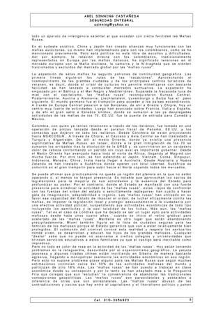 A B E L S I N N I N G C A S T A Ñ E D A
S E G U R I D A D I N T E G R A L
a s i n n i n g @ y a h o o . e s
t o d o u n a p a r a t o d e i n t e l i g e n c i a s a t e l i t a l a l q u e a c c e d e n c o n c i e r t a f a c i l i d a d l a s M a f i a s
R u s a s .
E n e l s u d e s t e a s i á t i c o , C h i n a y J a p ó n h a n c r e a d o a l i a n z a s m u y f u n c i o n a l e s c o n l a s
m a f i a s a u t ó c t o n a s . L o m i s m o h a n i m p l e m e n t a d o p a r a c o n l o s c o l o m b i a n o s , c o m o s e h a
m e n c i o n a d o p r e v i a m e n t e . P e r o e s t a p o l í t i c a n o e s t a l i b r e d e e s c o l l o s y d i f i c u l t a d e s .
A s í p o r e j e m p l o , l a r e l a c i ó n d i r e c t a c o n l o s c o l o m b i a n o s , t r a d i c i o n a l m e n t e
r e p r e s e n t a d o s e n E u r o p a p o r l a s m a f i a s i t a l i a n a s , h a s i g n i f i c a d o t e n s i o n e s e n e l
m e r c a d o e u r o p e o c o n l a M a f i a s i c i l i a n a , l a c a m o r r a y l a N ´ d r a g h e t a q u e s e s i e n t e n
t r a i c i o n a d o s y e x c l u i d o s d e l m e r c a d o g l o b a l p o r l a s “ m a f i a s r u s a s ” .
L a e x p a n s i ó n d e e s t a s m a f i a s h a s e g u i d o p a t r o n e s d e c o n t i n u i d a d g e o g r á f i c a . L a s
p r i m e r a l í n e a s s i g u i e r o n l a s r u t a s d e l a s “ v a c a c i o n e s ” . A p r o v e c h a n d o e l
c o s m o p o l i t i s m o d e l a s g r a n d e s c i u d a d e s y d e l o s p r i n c i p a l e s c e n t r o s t u r í s t i c o s d e
v e r a n e o , e s d e c i r , d o n d e e l c r i s o l d e c u l t u r a s l e s p e r m i t e m i m e t i za r s e c o n b a s t a n t e
f a c i l i d a d , s e h a n l a n z a d o a c o n q u i s t a r m e r c a d o s s u n t u a r i o s . L a e x p a n s i ó n h a
e m p e z a d o p o r e l B á l t i c o y e l M a r N e g r o y M e d i t e r r á n e o . S u p e r a d a l a f r a c a s a d a l u n a d e
m i e l c o n e l c a p i t a l i s m o , l a s “ m a f i a s r u s a s ” r e c o n q u i s t a r o n E u r o p a C e n t r a l .
P o s t e r i o r m e n t e , A u s t r i a y A l e m a n i a . L i e c h t e n s t e i n , L u x e m b u r g o y S u i za f u e e l p a s o
s i g u i e n t e . E l m u n d o g e r m a n o f u e e l t r a m p o l ín p a r a a c c e d e r a l o s p a í s e s e s c a n d i n a v o s .
A t r a v é s d e E u r o p a C e n t r a l p a s a r o n a l o s B a l c a n e s , d e a h í a G r e c i a y C h i p r e , h o y u n
c e n t r o m u y f u e r t e d e a c t i v i d a d e s . L u e g o h a n a v a n za d o s o b r e F r a n c i a , I t a l i a y E s p a ñ a ,
y d e a h í e l g r a n s a l t o a E s t a d o s U n i d o s , d o n d e s e s u m a r o n a l a s ya d e s p l e g a d a s
a c t i v i d a d e s d e l a s m a f i a s d e l o s 7 0 . E E . U U . f u e l a p u e r t a d e e n t r a d a p a r a C a n a d á y
M é x i c o .
C o l o m b i a , c o n q u i e n y a t e n ía n r e l a c i o n e s a t r a v é s d e l o s i t a l i a n o s , f u e t o m a d a e n u n a
o p e r a c i ó n d e p i n za s l a n z a d a d e s d e e l p a r a í s o f i s c a l d e P a n a m á . E E . U U . y l o s
c o n t a c t o s q u e d e j a r o n d e l a d o l o s i t a l i a n o s . D e s d e C o l o m b i a s e e s t á n p r o ye c t a n d o
h a c i a M E R C O S U R , . A t r a v é s d e C h i p r e , e l C á u c a s o y A s i a C e n t r a l s e h a n t r a s l a d a d o a
T u r q u í a y A f g a n i s t á n . D e a l l í a l m e d i o O r i e n t e , d o n d e y a e x i s t í a u n a p r e s e n c i a
s i g n i f i c a t i v a d e M a f i a s R u s a s : e n I s r a e l , d o n d e a l a g r a n i n m i g r a c i ó n d e l o s 7 0 s e
s u m a r o n l o s a r r i b a d o s t r a s l a d i s o l u c i ó n d e l a U R S S y s e c o n v i r t i e r o n e n u n v e r d a d e r o
d o l o r d e c a b e z a c o n f o r m a n d o u n p a r t i d o s i n c u yo a v a l e s i m p o r t a n t e g o b e r n a r . D e s d e
e l M e d i o O r i e n t e h a n a v a n za d o h a c i a t o d o e l n o r t e d e Á f r i c a , l l e g a n d o a l M a g r e d c o n
m u c h a f u e r za . P o r o t r o l a d o , s e h a n e x t e n d i d o a l J a p ó n , V i e t n a m , C o r e a , S i n g a p u r ,
I n d o n e s i a , M a l a s i a , C h i n a , I n d i a h a s t a l l e g a r a A u s t r a l i a . D e s d e A u s t r a l i a y N u e v a
Z e l a n d a s e h a n t r a s l a d o a S u d á f r i c a d o n d e o p e r a n c o n t o t a l l i b e r t a d . S u d á f r i c a s e
c o n v i r t i ó e n e l g r a n t r a m p o l ín p a r a s u b i r h a c i a e l N o r t e c o p a n d o t o d o s l o s m e r c a d o s .
S e p u e d e a f i r m a r q u e p r á c t i c a m e n t e n o q u e d a ya r e g i ó n d e l p l a n e t a e n l a q u e n o e s t é n
o p e r a n d o o , a l m e n o s n o t e n g a n p r e s e n c i a . E s n o t a b l e q u e a p r o v e c h a n l o s v a c í o s d e
l e g i s l a c i o n e s p a r a l a m a y o r ía d e s u s a c t i v i d a d e s y l a a u s e n c i a d e l E s t a d o p a r a
p r o f u n d i z a r s u p o d e r . P o r e l c o n t r a r i o , d o n d e e l E s t a d o s e m a n i f e s t ó c o n u n a f u e r t e
p r e s e n c i a p a r a e r r a d i c a r l a a c t i v i d a d d e l a s “ m a f i a s r u s a s ” , e s t a s – l e j o s d e c o n f r o n t a r
c o n l a s f u e r za s d e l o r d e n d e l e s t a d o o s e n c i l l a m e n t e r e p l e g a r s e - h a n v u e l t o a h a c e r
g a l a d e i m a g i n a c i ó n , a d a p t a b i l i d a d e i n g e n i o . L a s “ m a f i a s r u s a s ” h a n u t i l i za d o e n s u
f a v o r e s a c a p a c i d a d d e l E s t a d o d e i m p o n e r e l o r d e n , d e l u c h a r e f i c a z m e n t e c o n t r a l a s
m a f i a s , d e i m p o n e r l a l e g i s l a c i ó n l o c a l y p r o t e g e r a d e c u a d a m e n t e a l a c i u d a d a n ía c o n
u n a e f e c t i v a a c t i v i d a d p o l i c i a l , s u s p e n d i e n d o s u s a c t i v i d a d e s e c o n ó m i c a s d e t o d o t i p o
i n c l u ye n d o l a s s e m i l i c i t a s y l a c a s i t o t a l i d a d d e l a s l i c i t a s . M á s a u n , l a s “ m a f i a s
r u s a s ” . T a l e s e l c a s o d e L o n d r e s q u e h a d e j a d o s e s e r u n l u g a r a p t o p a r a a c t i v i d a d e s
m a f i o s a s d e s d e h a c e u n o s c u a t r o a ñ o s c u a n d o s e i n i c i o e l r e t i r o g r a d u a l p e r o
a c e l e r a d o d e l a s “ m a f i a s r u s a s ” . M a r b e l l a e s o t r o l u g a r q u e e s t á n a b a n d o n a n d o
p r e c i p i t a d a m e n t e , M i a m i t a m b i é n f i g u r a e n l a l i s t a d e c i u d a d e s s e g u r a s p a r a l a s
f a m i l i a s d e l o s m a f i o s a s p o r q u e e l E s t a d o g a r a n t i za q u e v a n a e s t a r r e l a t i v a m e n t e b i e n
p r o t e g i d o s . E l s u b m u n d o d e l c r i m i n a l c o n o c e e s t a r e a l i d a d y r e s p e t a l o s s a n t u a r i o s
d o n d e v i v e n , s e d e s a r r o l l a n y e d u c a n l o s h i j o s d e l o s g r a n d e s m a f i o s o s . C u a l q u i e r
“ d e a l e r ” s a b e q u e n o p u e d e n o a c e r c a r s e a c i e r t o s c o l e g i o s y u n i v e r s i d a d e s q u e
b r i n d a n s e r v i c i o s e d u c a t i v o s a e s t o s f a m i l i a r e s ya q u e e l c a s t i g o s e r á i n e v i t a b l e c o m o
i m p i a d o s o .
P e r o n o t o d o e s c o l o r d e r o s a e n l a a c t i v i d a d d e l a s “ m a f i a s r u s a s ” . H o y e s t á n t e n i e n d o
p r o b l e m a s e n l a r e t a g u a r d i a , d e s c u i d a d a p o r e l e x p a n s i o n i s m o g e o g r á f i c o . L a ya c u za
j a p o n e s a y a l g u n a s t r í a d a s c h i n a s e s t á n i n v i r t i e n d o e n S i b e r i a d e m a n e r a b a s t a n t e
a g r e s i v a , l l e g a n d o a m o n o p o l i z a r r e a l m e n t e l a s a c t i v i d a d e s e c o n ó m i c a s e n e s a r e g i ó n .
P e r o e s t o n o s u p o n e p r o b l e m a g r a v e a l g u n o p a r a l a s M a f i a s R u s a s q u e s e g ú n m u c h a s
e s t i m a c i o n e s c o n t r o l a n c e r c a d e l 5 0 % d e l a s a c t i v i d a d e s m a f i o s a s d e l m u n d o y
p a r t i c i p a n d e o t r o 1 8 % m á s . L a s “ m a f i a s r u s a s ” s e h a n p u e s t o a t r a b a j a r e n c l a v e
e c o n ó m i c a d e s d e s u c o n c e p c i ó n y p o r l o t a n t o s e h a n a d a p t a d o m a s a l a P o s g u e r r a
F r í a s u s c o l e g a s q u e a u n “ e s t u d i a n ” l a c o n v e n i e n c i a d e a b a n d o n a r l a s t r a d i c i o n a l e s
c o n c e p c i o n e s g e o p o l ít i c a s . L a s “ m a f i a s r u s a s ” s o n p a r a e s t a t a l e s y a e s t a t a l e s a
d i f e r e n c i a d e o t r a s q u e s o n a n t i e s t a t a l e s . L a s “ m a f i a s r u s a s ” a b u s a n d e l a s
c o n t r a d i c c i o n e s y v a c ío s q u e h a y e n t r e e l c a p i t a l i s m o y e l l i b e r a l i s m o p o l ít i c o y p o n e n
C e l . 3 1 0 - 3 6 5 6 9 2 3 8
 