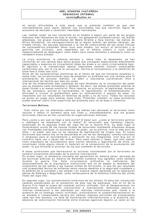 A B E L S I N N I N G C A S T A Ñ E D A
S E G U R I D A D I N T E G R A L
a s i n n i n g @ y a h o o . e s
e n s e r i a s d i f i c u l t a d e s a t o d o a q u e l q u e l a p r e t e n d a c o m b a t i r y a q u e c a s i
i n e v i t a b l e m e n t e p a r a l o g r a r d e t e n e r s u s a c t i v i d a d e s h a y q u e s a c r i f i c a r l ó g i c a d e
e c o n o m ía d e m e r c a d o o c o n s t r e ñ i r l i b e r t a d e s i n d i v i d u a l e s .
L a s “ m a f i a s r u s a s ” s e h a n c o n v e r t i d o e n e l m o d e l o a s e g u i r p o r p a r t e d e l o s g r u p o s
m a f i o s o s m á s r e l e v a n t e s d e t o d o e l m u n d o : l o s g á n g s t e r e s n o r t e a m e r i c a n o s , l a s m a f i a s
a l b a n e s a s , l o s g r u p o s m u s u l m a n e s d e l M e d i o O r i e n t e y A s i a C e n t r a l , l a s m a f i a s d e
Á f r i c a O c c i d e n t a l , l o s n a r c o g u e r r i l l e r o s d e l a r e g i ó n a n d i n a , l a s m a f i a s i t a l i a n a s , l a s
t r ía d a s c h i n a s , l a s ya c u za s j a p o n e s a s y l a r e d d e c o m e r c i a n t e s d e l a s z o n a s f r a n c a s
d e L a t i n o a m é r i c a p r e t e n d e n h a c e r s u y o e s t e m o d e l o , s i n e x c l u i r a l t e r r o r i s m o y l a
g u e r r i l l a ( e n p r i n c i p i o , s o l o s e p a r a d o s p o r e l á m b i t o u r b a n o o r u r a l d o n d e
r e s p e c t i v a m e n t e s e d e s p l i e g a n ) c o m o m e d i o p a r a c a s o s e x t r e m o s y e m p l e a r l o c o m o u n
v e r d a d e r o b r a zo a r m a d o .
L a c r i s i s e c o n ó m i c a , l a p o b r e za e x t r e m a y , s o b r e t o d o , e l d e s e m p l e o , s e h a n
c o n v e r t i d o e n u n a v e n t a j a p a r a e s t o s g r u p o s q u e c o n s i g u e n e s p e c i a l i s t a s a m p l i a m e n t e
c a p a c i t a d o s y e x p e r t o s e n v i r t u a l m e n t e t o d a s l a s á r e a s a u n c o s t o i r r i s o r i a m e n t e b a j o .
E l e g o ís m o y l a i n e s t a b i l i d a d l a b o r a l i m p e r a n t e s t a m b i é n o f r e c e n i n m e j o r a b l e s
c o n d i c i o n e s q u e , p o r l a v í a d e l a c o r r u p c i ó n , f a c i l i t a e l r e c l u t a m i e n t o y l a o b t e n c i ó n d e
k n o w h o w a c o s t o c a s i n u l o .
O t r a s d e l a s c a r a c t e r í s t i c a s d i s t i n t i v a s e s e l h e c h o d e q u e l a s f r o n t e r a s e s t a t a l e s y ,
s o b r e t o d o , l a s j u r i s d i c c i o n a l e s l e j o s d e p r e s e n t a r u n p r o b l e m a s o n u n a v e n t a j a p a r a l a
p r o l i f e r a c i ó n d e a c c i o n a r m a f i o s o . L a d é b i l o i n e x i s t e n t e c o o r d i n a c i ó n i n t r a e
i n t e r n a c i o n a l l e s f a c i l i t a a u n m á s l a s c o s a s .
U n a d e l a s d i m e n s i o n e s m á s c o m p l e j a s d e e s t e f e n ó m e n o e s l a c o n c e p c i ó n d e l p o d e r
q u e s e p r e s e n t a c o m o a n t i e s t a t a l o a e s t a t a l . E s d e c i r , l a s m a f i a s p r e t e n d e n e l i m i n a r a l
p o d e r f o r m a l o a l m e n o s s u s t i t u i r l o . P o c o i m p o r t a , e n p r i n c i p i o , l a l e g i t i m i d a d . A u n q u e ,
d e s e r n e c e s a r i o , a c t i v a n e l n a c i o n a l i s m o , e l r e g i o n a l i s m o , e l f u n d a m e n t a l i s m o , l a
e t n i c i d a d e i n c l u s o l a g l o b a l o f o b i a p a r a s u r e c l u t a m i e n t o o a p o yo s d e b a s e . L o
i m p o r t a n t e s o n l o s r e s u l t a d o s e n t é r m i n o s d e p o d e r y n o d e l u c r o . T o d o s l o s r e c u r s o s
s e p o n e n e n j u e g o p a r a o b t e n e r t a l e s f i n e s . P r e t e n d e r c o m b a t i r s u b a s e e c o n ó m i c a
p u e d e r e s o l v e r c i e r t o n i v e l s u p e r f i c i a l d e l p r o b l e m a p e r o n o s e b a s e o c i m i e n t o s .
T e r r o r i s m o M a f i o s o .
T o d o i n d i c a p o r l o s d i f e r e n t e s c a m i n o s l a s m a f i a s h a n a b r a za d o a l t e r r o r i s m o c o m o
r e c u r s o o m e d i o i n e x t r e m i s p a r a s u s f i n e s y, s i m u l t á n e a m e n t e , q u e l o s g r u p o s
t e r r o r i s t a s c l á s i c o s s e h a n c o n v e r t i d o e n o r g a n i z a c i o n e s m a f i o s a s .
P e r o ¿ c o m o y p o r q u é s e l l e g ó a e s t e p u n t o ? O m e j o r a u n , ¿ c o m o e l t e r r o r i s m o p o l ít i c o
o i d e o l ó g i c o s e e m p a r e n t ó c o n l a m a f i a ? E l t e r r o r i s m o q u e l l a m a m o s c l á s i c o ,
e n m a r c a d o e n l a s e g u n d a m i t a d d e l s i g l o X X e n l a G u e r r a F r ía , h a d a d o l u g a r a l
f l o r e c i m i e n t o o c u l t o d e l a s n u e v a s f o r m a s d e t e r r o r i s m o t o t a l m e n t e d i f e r e n t e s a u n q u e
c o n f i n a l i d a d e s s i m i l a r e s : l a a c u m u l a c i ó n d e p o d e r , y a n o p o l ít i c o , s i n o e l m á s p u r o d e
e l l o s – e l p o d e r r e a l q u e n o s e r e q u i e r e d e l e g i t i m a c i ó n d e n i n g ú n t i p o . E l n u e v o
t e r r o r i s m o q u e v e m o s h o y n o h a d e s c a r t a d o e l u n o d e l a s i d e o l o g ía s , v a l o r e s c u l t u r a l e s
o r e l i g i o s o s p a r a e l r e c l u t a m i e n t o y a c t i v a c i ó n d e s u s i n t e g r a n t e s , s i n o m u y p o r e l
c o n t r a r i o h a c e u s o y a b u s o d e l m i s m o . P e r o e s o s v a l o r e s o i d e a s , q u e s o l o o p e r a n
c o m o a r g u m e n t o d e r e c l u t a m i e n t o p a r a c i e r t o s s e c t o r e s y l e g i t i m a c i ó n d e o t r o s , n o
c o n s t i t u ye n l i m i t e a l g u n o ( m o r a l n i m a t e r i a l ) e n l a c o n s e c u c i ó n d e l a a c u m u l a c i ó n d e l
p o d e r , l o q u e d i f i c u l t a e l a c c i o n a r d e l o s q u e c o m b a t e n e l t e r r o r i s m o .
A e s t a s c o n d i c i o n e s q u e f a v o r e c i e r o n e l a c c i o n a r i n c o n t e s t a d o p o r e l t e r r o r i s m o s e
s u m a r o n s i t u a c i o n e s d e r i v a d a s d e l a p o l í t i c a i n t e r n a c i o n a l .
E n p r i m e r l u g a r , l a t e n d e n c i a c r e c i e n t e d e l g a r a n t i s m o e n m a t e r i a p e n a l , d e r i v a d a d e
l a s p o l í t i c a s p ú b l i c a s e n m a t e r i a d e D e r e c h o s h u m a n o s m u y a g i t a d o s c o m o b a n d e r a
d u r a n t e l a g u e r r a f r í a . E s t a c i r c u n s t a n c i a p r o f u n d i z o l a i n e f i c i e n c i a d e l
a n q u i l o s a m i e n t o d e l a a r q u i t e c t u r a i n s t i t u c i o n a l q u e n o s e a d a p t o a l f e n ó m e n o d e l
s u r g i m i e n t o d e l a s m a f i a s y l a s n u e v a s f o r m a s d e t e r r o r i s m o , l o q u e d i o p o r r e s u l t a d o
u n a i n c a p a c i d a d f á c t i c a d e e n f r e n t a r e s t o s n u e v o s d e s a f ío s a l a s e g u r i d a d c i u d a d a n a y
l a d e f e n s a d e l a s o c i e d a d y d e l e s t a d o ( e n n u e s t r a r e g i ó n a g r a v a d a p o r l a s e p a r a c i ó n
p é t r e a d e D e f e n s a y S e g u r i d a d , c o m o c o n s e c u e n c i a d e l a h e r e n c i a h i s t ó r i c a d e l u l t i m o
t r a m o d e l s i g l o X X ) .
E n s e g u n d o l u g a r , l o s a c o n t e c i m i e n t o h i s t ó r i c o s d e l o s ú l t i m o s 1 5 a ñ o s h a n i n t r o d u c i d o
c a m b i o s s u s t a n c i a l e s e n l a c o n t e n c i ó n d e e s t e t i p o d e a m e n a za s . C o n e l f i n d e l a
G u e r r a F r í a l l e g ó e l o c a s o d e l c o m a n d o p o l ít i c o u n i f i c a d o . C o n é l d e s a p a r e c i e r o n l o s
m e c a n i s m o s d e c o o r d i n a c i ó n i n t e r n a c i o n a l e i n t e r n a c i o n a l . A m e n a z a s e x t e r n a e
i n t e r n a s c o m e n za r o n a s e r a t e n d i d a s p o r d i s t i n t a s i n s t i t u c i o n e s q u e , f r e n t e a l a
a u s e n c i a d e u n e n e m i g o c o m ú n u n i f i c a d o r , p r o f u n d i za r o n l a c o m p a r t i m e n t a l i z a c i o n e n
s u a l o c a d a e i r r e s p o n s a b l e c a r r e r a p o r o b t e n e r m a yo r e s p o r c i o n e s d e p r e s u p u e s t o s
c a d a v e z m a s e s c a s o s . L a f a l t a d e c o o r d i n a c i ó n i n t e r i n s t i t u c i o n a l y l a a u s e n c i a c a s i
a b s o l u t a d e c o m u n i c a c i ó n h o r i z o n t a l e n t r e d i v e r s a s a g e n c i a s d e j a r o n u n v a s t o e n l a s
C e l . 3 1 0 - 3 6 5 6 9 2 3 9
 