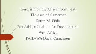 Terrorism on the African continent:
The case of Cameroon
Saron M. Obia
Pan African Institute for Development
West Africa
PAID-WA Buea, Cameroon
 