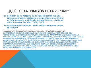 ¿QUÉ FUE LA COMISIÓN DE LA VERDAD?
La Comisión de la Verdad y de la Reconciliación fue una
comisión peruana encargada principalmente de elaborar
un informe sobre la violencia armada interna , vivida en
el Perú durante los años 1980y 2000.
Fue presidida por Salomón Lerner Febres, entonces rector
de la PUCP.
¿POR QUÉ LOS GRUPOS SUBVERSIVOS LOGRARON EXPANDIRSE POR EL PAÍS?
LA PRESENCIA DEL ESTADO PERUANO EN AYACUCHO ERA NULA (FOCO DE INICIO DEL
TERRORISMO), EL GOBIERNO CENTRAL SÓLO VEÍA COMO IMPORTANTES LAS CIUDADES DE LA
COSTA Y SOBRE TODO LIMA, EL CENTRALISMO, LA POBREZA, LA FALTA DE PRESENCIA DEL ESTADO
PERUANO, LA INDIFERENCIA EN TEMAS DE SALUD, EDUCACIÓN, COMUNICACIÓN-TELÉFONOS,
CARRETERAS-, MOTIVARON EL RENCOR DE MUCHOS PERUANOS, QUE CREYERON EN LA POLÍTICA
MARXISTA COMO REIVINDICADORA DE SUS DERECHOS, PORQUE SABÍAN QUE UN GOBIERNO
DICTATORIAL NO ATENDERÍA SUS RECLAMOS. COSA MUY DIFERENTE PARA UN GOBIERNO
DEMOCRÁTICO, EN EL CUAL LAS PERSONAS PODEMOS Y DEBEMOS LUCHAR POR NUESTROS
DERECHOS Y POR NUESTRO BIENESTAR.
 