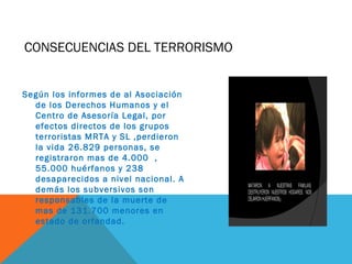 CONSECUENCIAS DEL TERRORISMO
Según los informes de al Asociación
de los Derechos Humanos y el
Centro de Asesoría Legal, por
efectos directos de los grupos
terroristas MRTA y SL ,perdieron
la vida 26.829 personas, se
registraron mas de 4.000 ,
55.000 huérfanos y 238
desaparecidos a nivel nacional. A
demás los subversivos son
responsables de la muerte de
mas de 131.700 menores en
estado de orfandad.
 