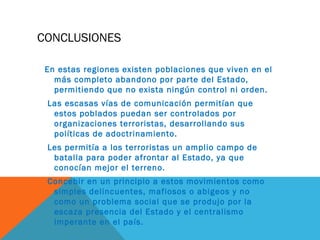 CONCLUSIONES
En estas regiones existen poblaciones que viven en el
más completo abandono por parte del Estado,
permitiendo que no exista ningún control ni orden.
Las escasas vías de comunicación permitían que
estos poblados puedan ser controlados por
organizaciones terroristas, desarrollando sus
políticas de adoctrinamiento.
Les permitía a los terroristas un amplio campo de
batalla para poder afrontar al Estado, ya que
conocían mejor el terreno.
Concebir en un principio a estos movimientos como
simples delincuentes, mafiosos o abigeos y no
como un problema social que se produjo por la
escaza presencia del Estado y el centralismo
imperante en el país.
 