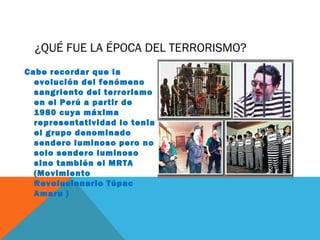 ¿QUÉ FUE LA ÉPOCA DEL TERRORISMO?
Cabe recordar que la
evolución del fenómeno
sangriento del terrorismo
en el Perú a partir de
1980 cuya máxima
representatividad lo tenia
el grupo denominado
sendero luminoso pero no
solo sendero luminoso
sino también el MRTA
(Movimiento
Revolucionario Túpac
Amaru )
 