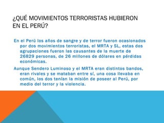 ¿QUÉ MOVIMIENTOS TERRORISTAS HUBIERON
EN EL PERÚ?
En el Perú los años de sangre y de terror fueron ocasionados
por dos movimientos terroristas, el MRTA y SL, estas dos
agrupaciones fueron las causantes de la muerte de
26829 personas, de 26 millones de dólares en pérdidas
económicas.
Aunque Sendero Luminoso y el MRTA eran distintos bandos,
eran rivales y se mataban entre sí, una cosa llevaba en
común, los dos tenían la misión de poseer al Perú, por
medio del terror y la violencia.
 