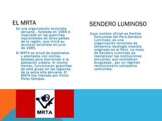 EL MRTA
Es una organización terrorista
peruana , fundada en 1984 e
inspirada en las guerrillas
izquierdistas de otros países
de la región, que inició su
accionar terrorista en julio
de 1985.
El MRTA se sirvió de asesinatos
y atentados con coches
bombas para aterrorizar a la
población urbana. Al mismo
tiempo, funcionaron guerrillas
de este grupo en las regiones
de la selva alta peruana. El
MRTA fue liderado por Víctor
Polay Campos.
Cuyo nombre oficial es Partido
Comunista del Perú-Sendero
Luminoso, es una
organización terrorista de
tendencia ideología maoísta
originada en el Perú. La meta
de Sendero Luminoso es
reemplazar las instituciones
peruanas, que consideran
burguesas , por un régimen
revolucionario campesino
comunista.
SENDERO LUMINOSO
 