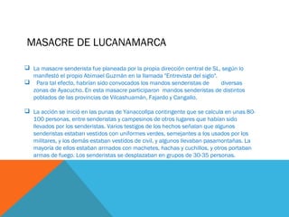 MASACRE DE LUCANAMARCA
 La masacre senderista fue planeada por la propia dirección central de SL, según lo
manifestó el propio Abimael Guzmán en la llamada "Entrevista del siglo".
 Para tal efecto, habrían sido convocados los mandos senderistas de diversas
zonas de Ayacucho. En esta masacre participaron mandos senderistas de distintos
poblados de las provincias de Vilcashuamán, Fajardo y Cangallo.
 La acción se inició en las punas de Yanaccollpa contingente que se calcula en unas 80-
100 personas, entre senderistas y campesinos de otros lugares que habían sido
llevados por los senderistas. Varios testigos de los hechos señalan que algunos
senderistas estaban vestidos con uniformes verdes, semejantes a los usados por los
militares, y los demás estaban vestidos de civil, y algunos llevaban pasamontañas. La
mayoría de ellos estaban armados con machetes, hachas y cuchillos, y otros portaban
armas de fuego. Los senderistas se desplazaban en grupos de 30-35 personas.
 