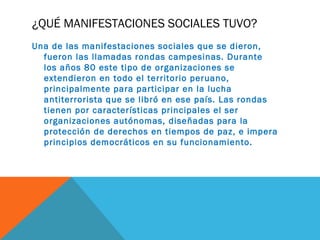 ¿QUÉ MANIFESTACIONES SOCIALES TUVO?
Una de las manifestaciones sociales que se dieron,
fueron las llamadas rondas campesinas. Durante
los años 80 este tipo de organizaciones se
extendieron en todo el territorio peruano,
principalmente para participar en la lucha
antiterrorista que se libró en ese país. Las rondas
tienen por características principales el ser
organizaciones autónomas, diseñadas para la
protección de derechos en tiempos de paz, e impera
principios democráticos en su funcionamiento.
 