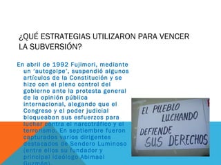 ¿QUÉ ESTRATEGIAS UTILIZARON PARA VENCER
LA SUBVERSIÓN?
En abril de 1992 Fujimori, mediante
un ‘autogolpe’, suspendió algunos
artículos de la Constitución y se
hizo con el pleno control del
gobierno ante la protesta general
de la opinión pública
internacional, alegando que el
Congreso y el poder judicial
bloqueaban sus esfuerzos para
luchar contra el narcotráfico y el
terrorismo. En septiembre fueron
capturados varios dirigentes
destacados de Sendero Luminoso
(entre ellos su fundador y
principal ideólogo Abimael
 
