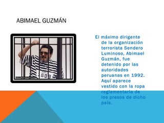 ABIMAEL GUZMÁN
El máximo dirigente
de la organización
terrorista Sendero
Luminoso, Abimael
Guzmán, fue
detenido por las
autoridades
peruanas en 1992.
Aquí aparece
vestido con la ropa
reglamentaria de
los presos de dicho
país.
 