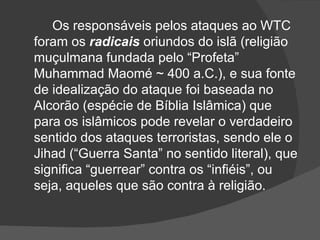 Os responsáveis pelos ataques ao WTC
foram os radicais oriundos do islã (religião
muçulmana fundada pelo “Profeta”
Muhammad Maomé ~ 400 a.C.), e sua fonte
de idealização do ataque foi baseada no
Alcorão (espécie de Bíblia Islâmica) que
para os islâmicos pode revelar o verdadeiro
sentido dos ataques terroristas, sendo ele o
Jihad (“Guerra Santa” no sentido literal), que
significa “guerrear” contra os “infiéis”, ou
seja, aqueles que são contra à religião.
 