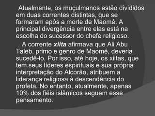 Atualmente, os muçulmanos estão divididos
em duas correntes distintas, que se
formaram após a morte de Maomé. A
principal divergência entre elas está na
escolha do sucessor do chefe religioso.
   A corrente xiita afirmava que Ali Abu
Taleb, primo e genro de Maomé, deveria
sucedê-lo. Por isso, até hoje, os xiitas, que
tem seus líderes espirituais e sua própria
interpretação do Alcorão, atribuem a
liderança religiosa à descendência do
profeta. No entanto, atualmente, apenas
10% dos fiéis islâmicos seguem esse
pensamento.
 