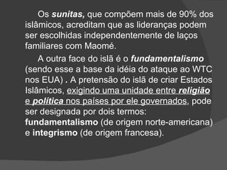 Os sunitas, que compõem mais de 90% dos
islâmicos, acreditam que as lideranças podem
ser escolhidas independentemente de laços
familiares com Maomé.
    A outra face do islã é o fundamentalismo
(sendo esse a base da idéia do ataque ao WTC
nos EUA) . A pretensão do islã de criar Estados
Islâmicos, exigindo uma unidade entre religião
e política nos países por ele governados, pode
ser designada por dois termos:
fundamentalismo (de origem norte-americana)
e integrismo (de origem francesa).
 