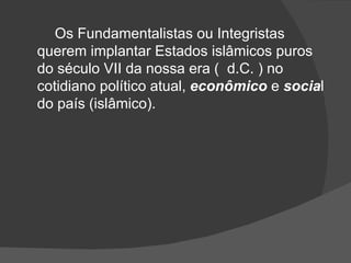 Os Fundamentalistas ou Integristas
querem implantar Estados islâmicos puros
do século VII da nossa era ( d.C. ) no
cotidiano político atual, econômico e social
do país (islâmico).
 