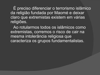 É preciso diferenciar o terrorismo islâmico
da religião fundada por Maomé e deixar
claro que extremistas existem em várias
religiões.
  Ao rotularmos todos os islâmicos como
extremistas, corremos o risco de cair na
mesma intolerância religiosa que
caracteriza os grupos fundamentalistas.
 