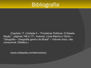 Bibliografia



     (Capítulo 17, Unidade II – “Fronteiras Políticas: O Estado-
Nação “, páginas 166 à 171. Autores: Lúcia Marina e Tércio –
“Geografia – Geografia geral e do Brasil” – Volume único, não
consumível. Didático.)



      (www.wikipedia.com/terrorismo)
 