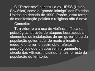 O “Terrorismo” substitui a ex-URSS (União
Soviética) como o “grande inimigo” dos Estados
Unidos na década de 1990. Porém, essa forma
de manifestação política e religiosa não é nova.
   Conceito:
   Terrorismo é o uso de violência, física ou
psicológica, através de ataques localizados a
elementos ou instalações de um governo ou da
população governada, de modo a incutir o
medo, e o terror, e assim obter efeitos
psicológicos que ultrapassem largamente o
círculo das vítimas, incluindo, antes, o resto da
população do território.
 