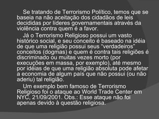 Se tratando de Terrorismo Político, temos que se
baseia na não aceitação dos cidadãos de leis
decididas por líderes governamentais através da
violência contra quem é a favor.
   Já o Terrorismo Religioso possui um vasto
histórico social, e seu conceito é baseado na idéia
de que uma religião possui seus “verdadeiros”
conceitos (dogmas) e quem é contra tais religiões é
discriminado ou muitas vezes morto (por
execuções em massa, por exemplo), até mesmo
por idéias de que uma religião absoluta pode afetar
a economia de algum país que não possui (ou não
aderiu) tal religião.
   Um exemplo bem famoso de Terrorismo
Religioso foi o ataque ao World Trade Center em
NYC, 21/09/2001. Obs.: Esse ataque não foi
apenas devido à questão religiosa.
 