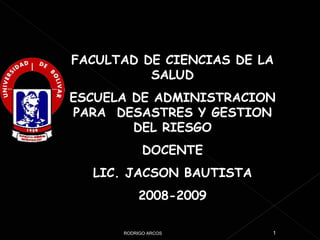 FACULTAD DE CIENCIAS DE LA SALUD ESCUELA DE ADMINISTRACION PARA  DESASTRES Y GESTION DEL RIESGO DOCENTE LIC. JACSON BAUTISTA 2008-2009 RODRIGO ARCOS 