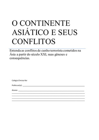 O CONTINENTE 
ASIÁTICO E SEUS 
CONFLITOS 
Entenda as conflitos de cunho terrorista cometidos na 
Ásia a partir do século XXI, suas gêneses e 
consequências. 
Colégio Christo Rei 
Professor(a): ______________________________________________________________ 
Alunos: __________________________________________________________________ 
_________________________________________________________________________ 
_________________________________________________________________________ 
_________________________________________________________________________ 
_________________________________________________________________________ 
 